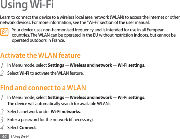 Using Wi-Fi34Using Wi-FiLearn to connect the device to a wireless local area network (WLAN) to access the internet or other network devices. For more information, see the &quot;Wi-Fi&quot; section of the user manual.Your device uses non-harmonised frequency and is intended for use in all European countries. The WLAN can be operated in the EU without restriction indoors, but cannot be operated outdoors in France.Activate the WLAN featureIn Menu mode, select 1SettingsĺWireless and network ĺWi-Fi settings.Select 2Wi-Fi to activate the WLAN feature.Find and connect to a WLANIn Menu mode, select 1SettingsĺWireless and network ĺWi-Fi settings.The device will automatically search for available WLANs. Select a network under 2Wi-Fi networks.Enter a password for the network (if necessary).3Select 4Connect.