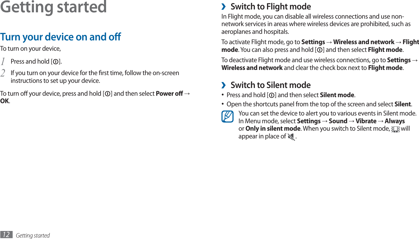 Getting started12Switch to Flight mode ›In Flight mode, you can disable all wireless connections and use non-network services in areas where wireless devices are prohibited, such as aeroplanes and hospitals.To activate Flight mode, go to Settings → Wireless and network → Flight mode. You can also press and hold [ ] and then select Flight mode.To deactivate Flight mode and use wireless connections, go to Settings → Wireless and network and clear the check box next to Flight mode.Switch to Silent mode ›Press and hold [•  ] and then select Silent mode.Open the shortcuts panel from the top of the screen and select •  Silent.You can set the device to alert you to various events in Silent mode. In Menu mode, select Settings → Sound → Vibrate → Always or Only in silent mode. When you switch to Silent mode,   will appear in place of  .Getting startedTurn your device on and oTo turn on your device,Press and hold [1 ].If you turn on your device for the rst time, follow the on-screen 2 instructions to set up your device.To turn o your device, press and hold [ ] and then select Power o → OK.