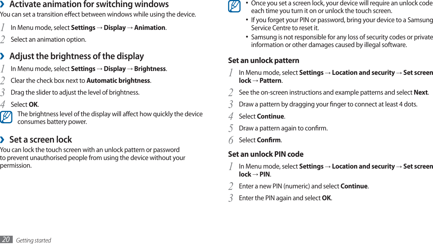 Getting started20Once you set a screen lock, your device will require an unlock code • each time you turn it on or unlock the touch screen.If you forget your PIN or password, bring your device to a Samsung • Service Centre to reset it.Samsung is not responsible for any loss of security codes or private • information or other damages caused by illegal software.Set an unlock patternIn Menu mode, select 1 Settings → Location and security → Set screen lock → Pattern.See the on-screen instructions and example patterns and select 2 Next.Draw a pattern by dragging your nger to connect at least 4 dots.3 Select 4 Continue.Draw a pattern again to conrm.5 Select 6 Conrm.Set an unlock PIN codeIn Menu mode, select 1 Settings → Location and security → Set screen lock → PIN.Enter a new PIN (numeric) and select 2 Continue.Enter the PIN again and select 3 OK.Activate animation for switching windows ›You can set a transition eect between windows while using the device.In Menu mode, select 1 Settings → Display → Animation.Select an animation option.2 Adjust the brightness of the display ›In Menu mode, select 1 Settings → Display → Brightness.Clear the check box next to 2 Automatic brightness.Drag the slider3  to adjust the level of brightness.Select 4 OK.The brightness level of the display will aect how quickly the device consumes battery power. ›Set a screen lockYou can lock the touch screen with an unlock pattern or password to prevent unauthorised people from using the device without your permission.