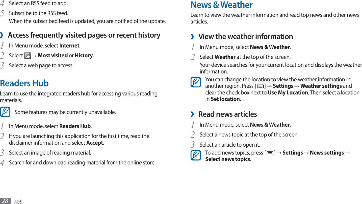 Web28News &amp; WeatherLearn to view the weather information and read top news and other news articles.View the weather information ›In Menu mode, select 1 News &amp; Weather.Select 2 Weather at the top of the screen.Your device searches for your current location and displays the weather information. You can change the location to view the weather information in another region. Press [ ] → Settings → Weather settings and clear the check box next to Use My Location. Then select a location in Set location.Read news articles ›In Menu mode, select 1 News &amp; Weather.Select a news topic at the top of the screen.2 Select an article to open it.3 To add news topics, press [ ] → Settings → News settings → Select news topics.Select an RSS feed to add.4 Subscribe to the RSS feed. 5 When the subscribed feed is updated, you are notied of the update.Access frequently visited pages or recent history ›In Menu mode, select 1 Internet.Select 2  → Most visited or History.Select a web page to access.3 Readers HubLearn to use the integrated readers hub for accessing various reading materials. Some features may be currently unavailable.In Menu mode, select 1 Readers Hub.If you are launching this application for the rst time, read the 2 disclaimer information and select Accept.Select an image of reading material.3 Search for and download reading material from the online store.4 