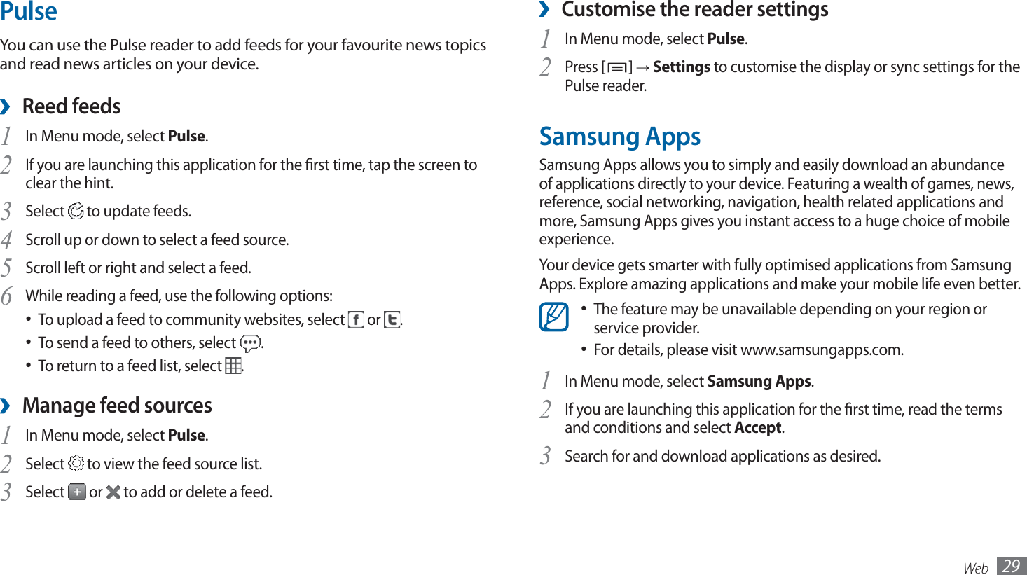 Web 29Customise the reader settings ›In Menu mode, select 1 Pulse.Press [2 ] → Settings to customise the display or sync settings for the Pulse reader.Samsung AppsSamsung Apps allows you to simply and easily download an abundance of applications directly to your device. Featuring a wealth of games, news, reference, social networking, navigation, health related applications and more, Samsung Apps gives you instant access to a huge choice of mobile experience.Your device gets smarter with fully optimised applications from Samsung Apps. Explore amazing applications and make your mobile life even better.The feature may be unavailable depending on your region or • service provider.For details, please visit www.samsungapps.com.• In Menu mode, select 1 Samsung Apps.If you are launching this application for the rst time, read the terms 2 and conditions and select Accept.Search for and download applications as desired.3 PulseYou can use the Pulse reader to add feeds for your favourite news topics and read news articles on your device.Reed feeds ›In Menu mode, select 1 Pulse.If you are launching this application for the rst time, tap the screen to 2 clear the hint.Select 3  to update feeds.Scroll up or down to select a feed source.4 Scroll left or right and select a feed.5 While reading a feed, use the following options:6 To upload a feed to community websites, select •   or  .To send a feed to others, select •  .To return to a feed list, select •  .Manage feed sources ›In Menu mode, select 1 Pulse.Select 2  to view the feed source list.Select 3  or   to add or delete a feed.
