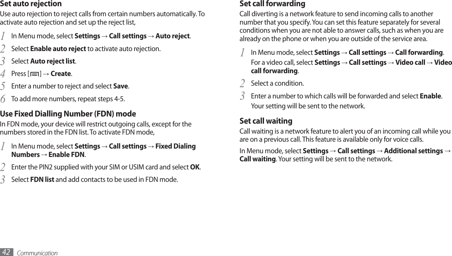 Communication42Set call forwardingCall diverting is a network feature to send incoming calls to another number that you specify. You can set this feature separately for several conditions when you are not able to answer calls, such as when you are already on the phone or when you are outside of the service area.In Menu mode, select 1 Settings → Call settings → Call forwarding.For a video call, select Settings → Call settings → Video call → Video call forwarding.Select a condition.2 Enter a number to which calls will be forwarded and select 3 Enable.Your setting will be sent to the network.Set call waitingCall waiting is a network feature to alert you of an incoming call while you are on a previous call. This feature is available only for voice calls.In Menu mode, select Settings → Call settings → Additional settings → Call waiting. Your setting will be sent to the network.Set auto rejectionUse auto rejection to reject calls from certain numbers automatically. To activate auto rejection and set up the reject list,In Menu mode, select 1 Settings → Call settings → Auto reject.Select 2 Enable auto reject to activate auto rejection.Select 3 Auto reject list.Press [4 ] → Create.Enter a number to reject and select 5 Save.To add more numbers, repeat steps 4-5.6 Use Fixed Dialling Number (FDN) modeIn FDN mode, your device will restrict outgoing calls, except for the numbers stored in the FDN list. To activate FDN mode, In Menu mode, select 1 Settings → Call settings → Fixed Dialing Numbers → Enable FDN.Enter the PIN2 supplied with your SIM or USIM card and select 2 OK.Select 3 FDN list and add contacts to be used in FDN mode.