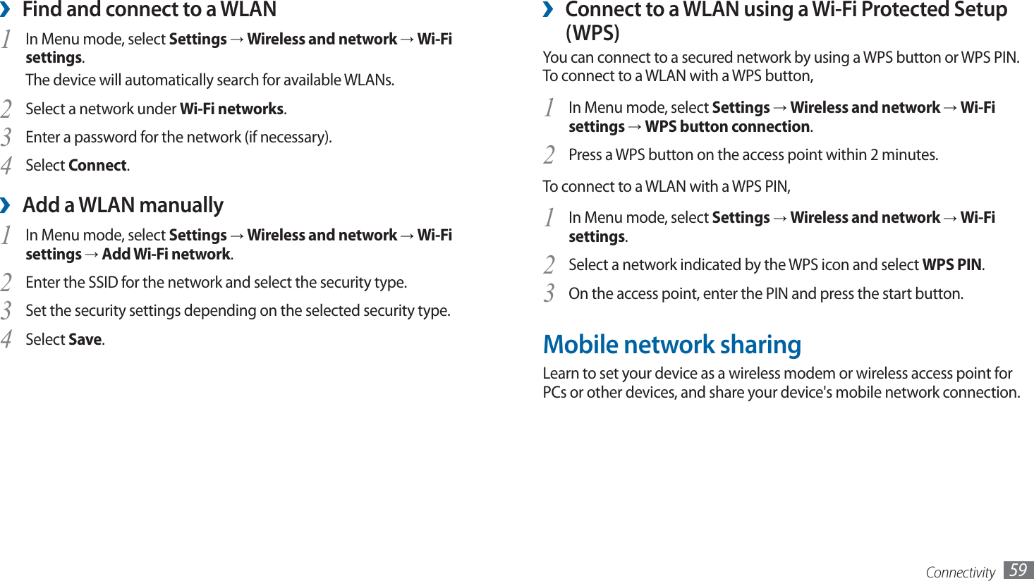 Connectivity 59Connect to a WLAN using a Wi-Fi Protected Setup  ›(WPS)You can connect to a secured network by using a WPS button or WPS PIN. To connect to a WLAN with a WPS button,In Menu mode, select 1 Settings → Wireless and network → Wi-Fi settings → WPS button connection.Press a WPS button on the access point within 2 minutes.2 To connect to a WLAN with a WPS PIN,In Menu mode, select 1 Settings → Wireless and network → Wi-Fi settings. Select a network indicated by the WPS icon and select 2 WPS PIN.On the access point, enter the PIN and press the start button.3 Mobile network sharingLearn to set your device as a wireless modem or wireless access point for PCs or other devices, and share your device&apos;s mobile network connection.Find and connect to a WLAN ›In Menu mode, select 1 Settings → Wireless and network → Wi-Fi settings. The device will automatically search for available WLANs. Select a network under 2 Wi-Fi networks.Enter a password for the network (if necessary).3 Select 4 Connect.Add a WLAN manually ›In Menu mode, select 1 Settings → Wireless and network → Wi-Fi settings → Add Wi-Fi network.Enter the SSID for the network and select the security type. 2 Set the security settings depending on the selected security type.3 Select 4 Save.