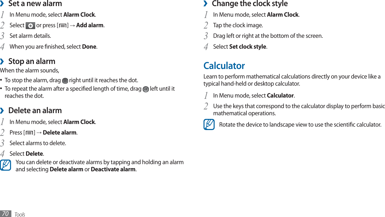 Tools70Change the clock style ›In Menu mode, select 1 Alarm Clock.Tap the clock image.2 Drag left or right at the bottom of the screen.3 Select 4 Set clock style.CalculatorLearn to perform mathematical calculations directly on your device like a typical hand-held or desktop calculator.In Menu mode, select 1 Calculator.Use the keys that correspond to the calculator display to perform basic 2 mathematical operations.Rotate the device to landscape view to use the scientic calculator.Set a new alarm ›In Menu mode, select 1 Alarm Clock.Select 2  or press [ ] → Add alarm.Set alarm details.3 When you are nished, select 4 Done.Stop an alarm ›When the alarm sounds,To stop the alarm, drag •   right until it reaches the dot.To repeat the alarm after a specied length of time, drag •   left until it reaches the dot.Delete an alarm ›In Menu mode, select 1 Alarm Clock.Press [2 ] → Delete alarm.Select alarms to delete.3 Select 4 Delete.You can delete or deactivate alarms by tapping and holding an alarm and selecting Delete alarm or Deactivate alarm.