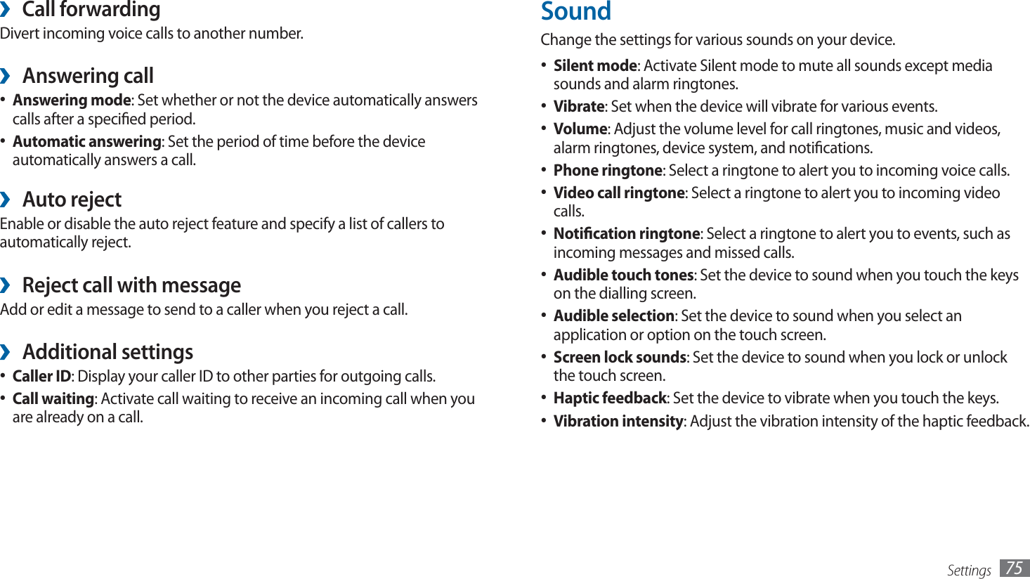 Settings 75SoundChange the settings for various sounds on your device. Silent mode•  : Activate Silent mode to mute all sounds except media sounds and alarm ringtones.Vibrate•  : Set when the device will vibrate for various events.Volume•  : Adjust the volume level for call ringtones, music and videos, alarm ringtones, device system, and notications.Phone ringtone•  : Select a ringtone to alert you to incoming voice calls.Video call ringtone•  : Select a ringtone to alert you to incoming video calls.Notication ringtone•  : Select a ringtone to alert you to events, such as incoming messages and missed calls.Audible touch tones•  : Set the device to sound when you touch the keys on the dialling screen.Audible selection•  : Set the device to sound when you select an application or option on the touch screen.Screen lock sounds•  : Set the device to sound when you lock or unlock the touch screen.Haptic feedback•  : Set the device to vibrate when you touch the keys.Vibration intensity•  : Adjust the vibration intensity of the haptic feedback.Call forwarding ›Divert incoming voice calls to another number.Answering call ›Answering mode•  : Set whether or not the device automatically answers calls after a specied period.Automatic answering•  : Set the period of time before the device automatically answers a call. Auto reject ›Enable or disable the auto reject feature and specify a list of callers to automatically reject.Reject call with message ›Add or edit a message to send to a caller when you reject a call.Additional settings ›Caller ID•  : Display your caller ID to other parties for outgoing calls.Call waiting•  : Activate call waiting to receive an incoming call when you are already on a call.