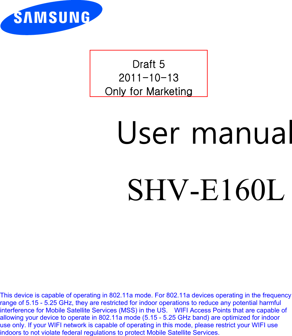         User manual SHV-E160L        This device is capable of operating in 802.11a mode. For 802.11a devices operating in the frequency   range of 5.15 - 5.25 GHz, they are restricted for indoor operations to reduce any potential harmful   interference for Mobile Satellite Services (MSS) in the US.    WIFI Access Points that are capable of   allowing your device to operate in 802.11a mode (5.15 - 5.25 GHz band) are optimized for indoor   use only. If your WIFI network is capable of operating in this mode, please restrict your WIFI use   indoors to not violate federal regulations to protect Mobile Satellite Services.       Draft 5 2011-10-13 Only for Marketing 
