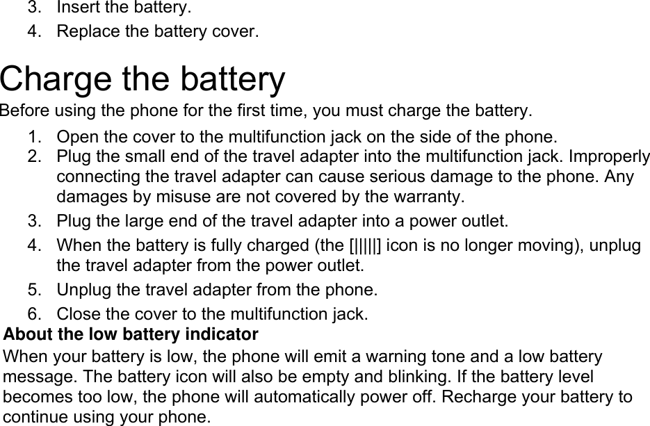 3. Insert the battery. 4.  Replace the battery cover.  Charge the battery Before using the phone for the first time, you must charge the battery. 1.  Open the cover to the multifunction jack on the side of the phone. 2.  Plug the small end of the travel adapter into the multifunction jack. Improperly connecting the travel adapter can cause serious damage to the phone. Any damages by misuse are not covered by the warranty. 3.  Plug the large end of the travel adapter into a power outlet. 4.  When the battery is fully charged (the [|||||] icon is no longer moving), unplug the travel adapter from the power outlet. 5.  Unplug the travel adapter from the phone. 6.  Close the cover to the multifunction jack. About the low battery indicator When your battery is low, the phone will emit a warning tone and a low battery message. The battery icon will also be empty and blinking. If the battery level becomes too low, the phone will automatically power off. Recharge your battery to continue using your phone.  