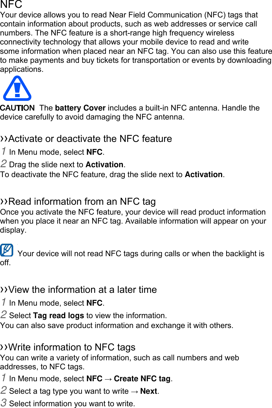 NFC Your device allows you to read Near Field Communication (NFC) tags that contain information about products, such as web addresses or service call numbers. The NFC feature is a short-range high frequency wireless connectivity technology that allows your mobile device to read and write some information when placed near an NFC tag. You can also use this feature to make payments and buy tickets for transportation or events by downloading applications.   The battery Cover includes a built-in NFC antenna. Handle the device carefully to avoid damaging the NFC antenna.  ››Activate or deactivate the NFC feature 1 In Menu mode, select NFC. 2 Drag the slide next to Activation. To deactivate the NFC feature, drag the slide next to Activation.  ››Read information from an NFC tag Once you activate the NFC feature, your device will read product information when you place it near an NFC tag. Available information will appear on your display.  Your device will not read NFC tags during calls or when the backlight is   off.  ››View the information at a later time 1 In Menu mode, select NFC. 2 Select Tag read logs to view the information. You can also save product information and exchange it with others.  ››Write information to NFC tags   You can write a variety of information, such as call numbers and web addresses, to NFC tags. 1 In Menu mode, select NFC → Create NFC tag. 2 Select a tag type you want to write → Next. 3 Select information you want to write. 