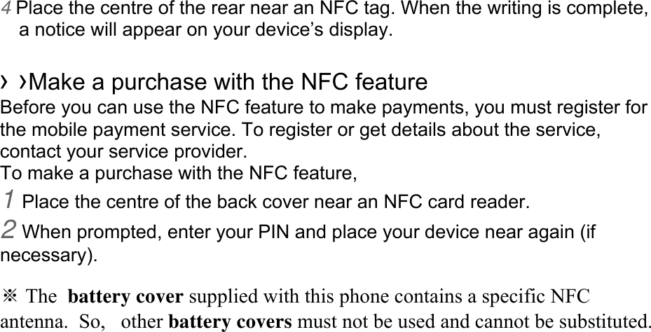 4 Place the centre of the rear near an NFC tag. When the writing is complete, a notice will appear on your device’s display.  › ›Make a purchase with the NFC feature   Before you can use the NFC feature to make payments, you must register for the mobile payment service. To register or get details about the service, contact your service provider. To make a purchase with the NFC feature, 1 Place the centre of the back cover near an NFC card reader. 2 When prompted, enter your PIN and place your device near again (if necessary).  ※ The battery cover supplied with this phone contains a specific NFC antenna.  So,  other battery covers must not be used and cannot be substituted.