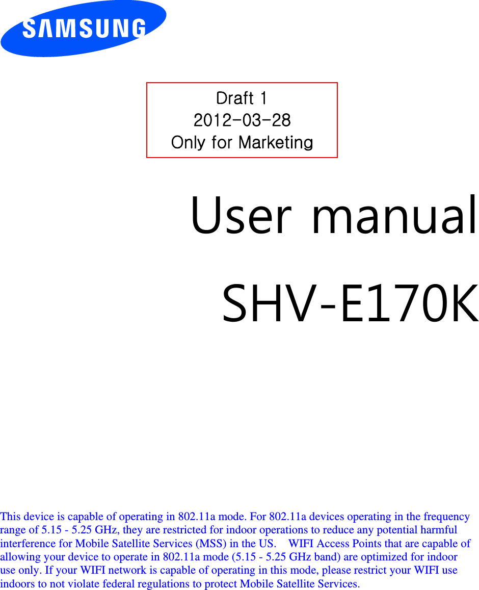          User manual SHV-E170K          This device is capable of operating in 802.11a mode. For 802.11a devices operating in the frequency   range of 5.15 - 5.25 GHz, they are restricted for indoor operations to reduce any potential harmful   interference for Mobile Satellite Services (MSS) in the US.    WIFI Access Points that are capable of   allowing your device to operate in 802.11a mode (5.15 - 5.25 GHz band) are optimized for indoor   use only. If your WIFI network is capable of operating in this mode, please restrict your WIFI use   indoors to not violate federal regulations to protect Mobile Satellite Services.        Draft 1 2012-03-28 Only for Marketing 