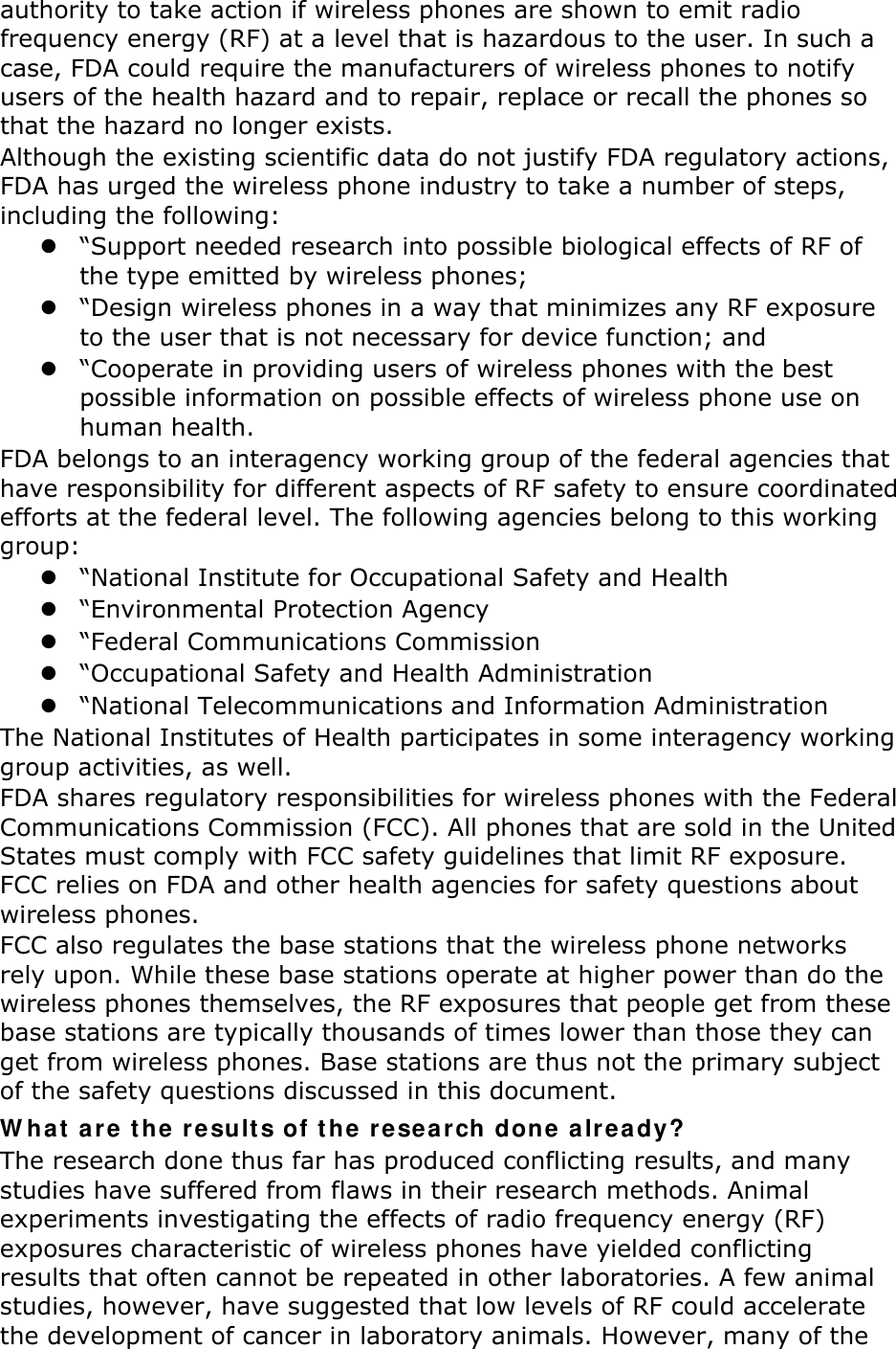 authority to take action if wireless phones are shown to emit radio frequency energy (RF) at a level that is hazardous to the user. In such a case, FDA could require the manufacturers of wireless phones to notify users of the health hazard and to repair, replace or recall the phones so that the hazard no longer exists. Although the existing scientific data do not justify FDA regulatory actions, FDA has urged the wireless phone industry to take a number of steps, including the following:  “Support needed research into possible biological effects of RF of the type emitted by wireless phones;  “Design wireless phones in a way that minimizes any RF exposure to the user that is not necessary for device function; and  “Cooperate in providing users of wireless phones with the best possible information on possible effects of wireless phone use on human health. FDA belongs to an interagency working group of the federal agencies that have responsibility for different aspects of RF safety to ensure coordinated efforts at the federal level. The following agencies belong to this working group:  “National Institute for Occupational Safety and Health  “Environmental Protection Agency  “Federal Communications Commission  “Occupational Safety and Health Administration  “National Telecommunications and Information Administration The National Institutes of Health participates in some interagency working group activities, as well. FDA shares regulatory responsibilities for wireless phones with the Federal Communications Commission (FCC). All phones that are sold in the United States must comply with FCC safety guidelines that limit RF exposure. FCC relies on FDA and other health agencies for safety questions about wireless phones. FCC also regulates the base stations that the wireless phone networks rely upon. While these base stations operate at higher power than do the wireless phones themselves, the RF exposures that people get from these base stations are typically thousands of times lower than those they can get from wireless phones. Base stations are thus not the primary subject of the safety questions discussed in this document. What are the results of the research done already? The research done thus far has produced conflicting results, and many studies have suffered from flaws in their research methods. Animal experiments investigating the effects of radio frequency energy (RF) exposures characteristic of wireless phones have yielded conflicting results that often cannot be repeated in other laboratories. A few animal studies, however, have suggested that low levels of RF could accelerate the development of cancer in laboratory animals. However, many of the 