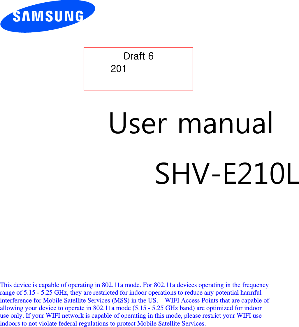          User manual SHV-E210L        This device is capable of operating in 802.11a mode. For 802.11a devices operating in the frequency   range of 5.15 - 5.25 GHz, they are restricted for indoor operations to reduce any potential harmful   interference for Mobile Satellite Services (MSS) in the US.    WIFI Access Points that are capable of   allowing your device to operate in 802.11a mode (5.15 - 5.25 GHz band) are optimized for indoor   use only. If your WIFI network is capable of operating in this mode, please restrict your WIFI use   indoors to not violate federal regulations to protect Mobile Satellite Services.        Draft 6 201Y-W[-23 Only for Marketing 
