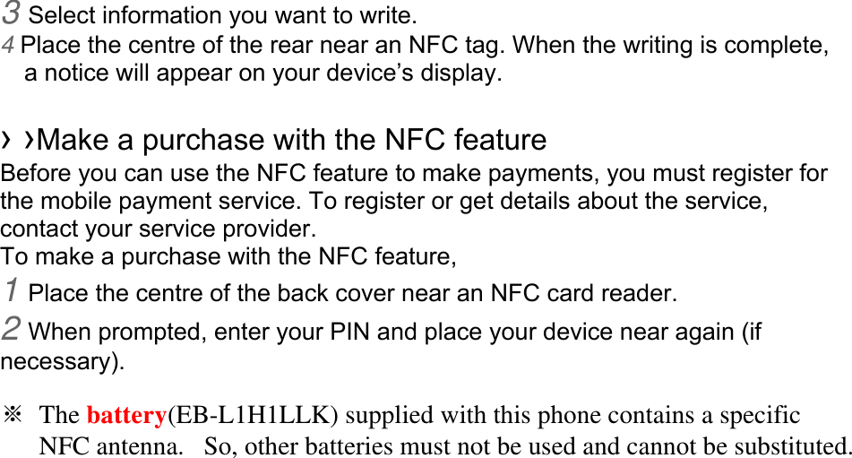 3 Select information you want to write. 4 Place the centre of the rear near an NFC tag. When the writing is complete, a notice will appear on your device’s display.  › ›Make a purchase with the NFC feature   Before you can use the NFC feature to make payments, you must register for the mobile payment service. To register or get details about the service, contact your service provider. To make a purchase with the NFC feature, 1 Place the centre of the back cover near an NFC card reader. 2 When prompted, enter your PIN and place your device near again (if necessary).  ※ The battery(EB-L1H1LLK) supplied with this phone contains a specific       NFC antenna.   So, other batteries must not be used and cannot be substituted. 