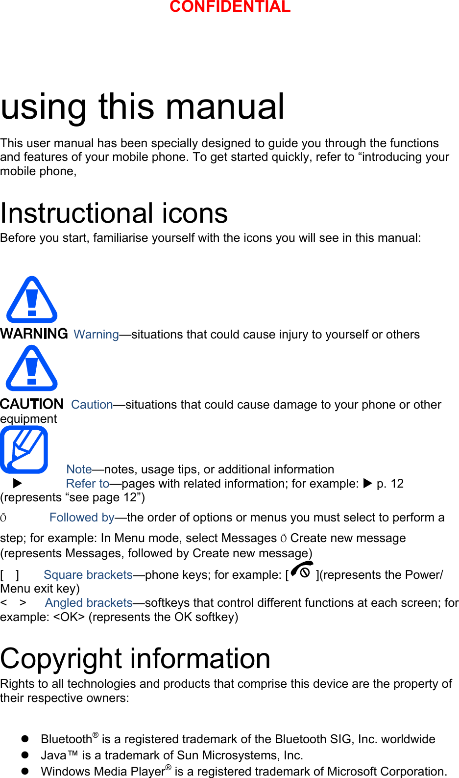 using this manual This user manual has been specially designed to guide you through the functions and features of your mobile phone. To get started quickly, refer to “introducing your mobile phone,  Instructional icons Before you start, familiarise yourself with the icons you will see in this manual:     Warning—situations that could cause injury to yourself or others  Caution—situations that could cause damage to your phone or other equipment    Note—notes, usage tips, or additional information   X       Refer to—pages with related information; for example: X p. 12 (represents “see page 12”) Õ       Followed by—the order of options or menus you must select to perform a step; for example: In Menu mode, select Messages Õ Create new message (represents Messages, followed by Create new message) [  ]    Square brackets—phone keys; for example: [ ](represents the Power/ Menu exit key) &lt;  &gt;   Angled brackets—softkeys that control different functions at each screen; for example: &lt;OK&gt; (represents the OK softkey)  Copyright information Rights to all technologies and products that comprise this device are the property of their respective owners:  z Bluetooth® is a registered trademark of the Bluetooth SIG, Inc. worldwide z  Java™ is a trademark of Sun Microsystems, Inc. z Windows Media Player® is a registered trademark of Microsoft Corporation. CONFIDENTIAL