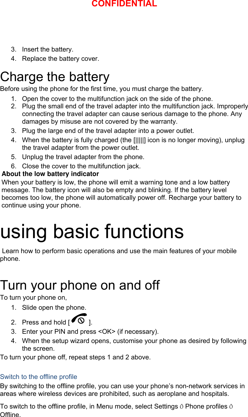 3. Insert the battery. 4.  Replace the battery cover.  Charge the battery Before using the phone for the first time, you must charge the battery. 1.  Open the cover to the multifunction jack on the side of the phone. 2.  Plug the small end of the travel adapter into the multifunction jack. Improperly connecting the travel adapter can cause serious damage to the phone. Any damages by misuse are not covered by the warranty. 3.  Plug the large end of the travel adapter into a power outlet. 4.  When the battery is fully charged (the [|||||] icon is no longer moving), unplug the travel adapter from the power outlet. 5.  Unplug the travel adapter from the phone. 6.  Close the cover to the multifunction jack. About the low battery indicator When your battery is low, the phone will emit a warning tone and a low battery message. The battery icon will also be empty and blinking. If the battery level becomes too low, the phone will automatically power off. Recharge your battery to continue using your phone.  using basic functions  Learn how to perform basic operations and use the main features of your mobile phone.   Turn your phone on and off To turn your phone on, 1.  Slide open the phone. 2.  Press and hold [ ]. 3.  Enter your PIN and press &lt;OK&gt; (if necessary). 4.  When the setup wizard opens, customise your phone as desired by following the screen. To turn your phone off, repeat steps 1 and 2 above.  Switch to the offline profile By switching to the offline profile, you can use your phone’s non-network services in areas where wireless devices are prohibited, such as aeroplane and hospitals. To switch to the offline profile, in Menu mode, select Settings Õ Phone profiles Õ Offline. CONFIDENTIAL