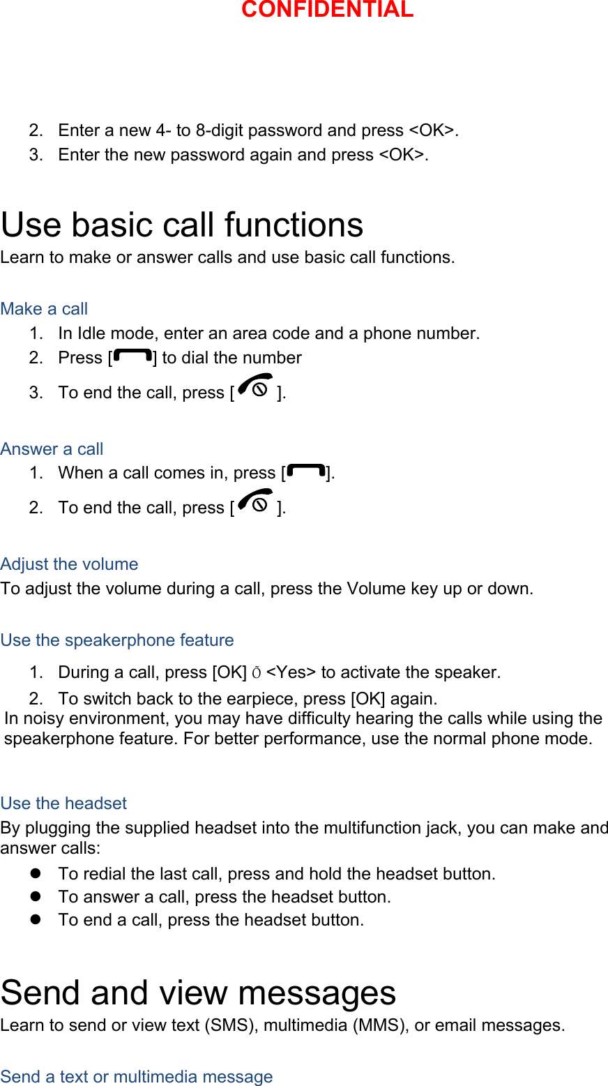 2.  Enter a new 4- to 8-digit password and press &lt;OK&gt;. 3.  Enter the new password again and press &lt;OK&gt;.  Use basic call functions Learn to make or answer calls and use basic call functions.  Make a call 1.  In Idle mode, enter an area code and a phone number. 2. Press [ ] to dial the number 3.  To end the call, press [ ].   Answer a call 1.  When a call comes in, press [ ]. 2.  To end the call, press [ ].  Adjust the volume To adjust the volume during a call, press the Volume key up or down.  Use the speakerphone feature 1.  During a call, press [OK] Õ &lt;Yes&gt; to activate the speaker. 2.  To switch back to the earpiece, press [OK] again. In noisy environment, you may have difficulty hearing the calls while using the speakerphone feature. For better performance, use the normal phone mode.  Use the headset By plugging the supplied headset into the multifunction jack, you can make and answer calls: z  To redial the last call, press and hold the headset button. z  To answer a call, press the headset button. z  To end a call, press the headset button.  Send and view messages Learn to send or view text (SMS), multimedia (MMS), or email messages.  Send a text or multimedia message CONFIDENTIAL
