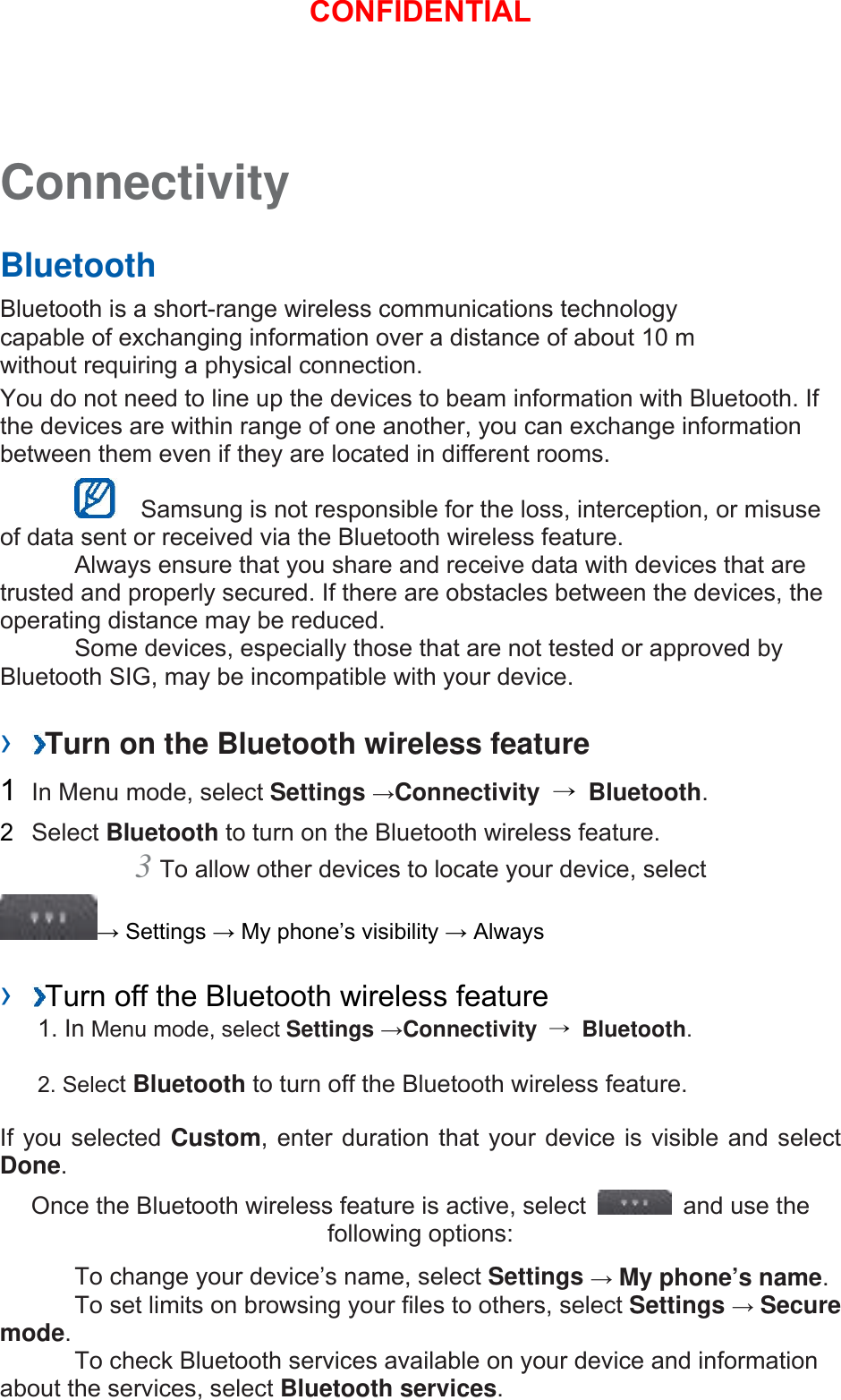 Connectivity   Bluetooth   Bluetooth is a short-range wireless communications technology capable of exchanging information over a distance of about 10 m without requiring a physical connection.   You do not need to line up the devices to beam information with Bluetooth. If the devices are within range of one another, you can exchange information between them even if they are located in different rooms.      Samsung is not responsible for the loss, interception, or misuse of data sent or received via the Bluetooth wireless feature.     Always ensure that you share and receive data with devices that are trusted and properly secured. If there are obstacles between the devices, the operating distance may be reduced.     Some devices, especially those that are not tested or approved by Bluetooth SIG, may be incompatible with your device.    ›  Turn on the Bluetooth wireless feature   1  In Menu mode, select Settings →Connectivity  → Bluetooth.  2  Select Bluetooth to turn on the Bluetooth wireless feature.   3 To allow other devices to locate your device, select   → Settings → My phone’s visibility → Always    ›  Turn off the Bluetooth wireless feature   1. In Menu mode, select Settings →Connectivity  → Bluetooth. 2. Select Bluetooth to turn off the Bluetooth wireless feature. If you selected Custom, enter duration that your device is visible and select Done.  Once the Bluetooth wireless feature is active, select    and use the following options:     To change your device’s name, select Settings → My phone’s name.    To set limits on browsing your files to others, select Settings → Secure mode.    To check Bluetooth services available on your device and information about the services, select Bluetooth services.   CONFIDENTIAL