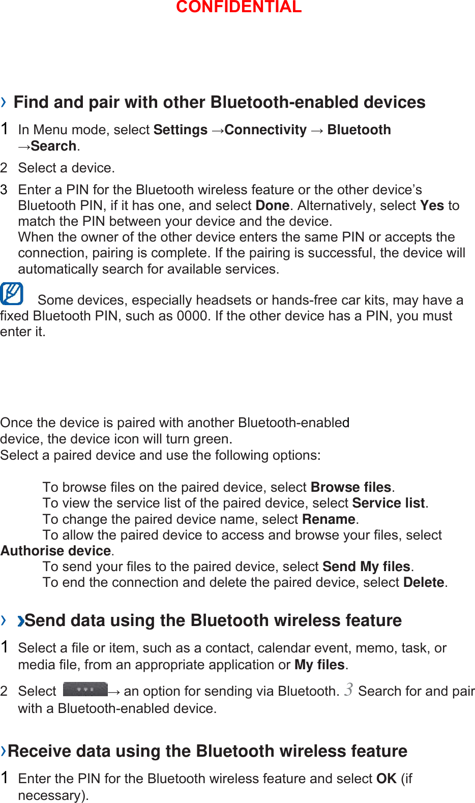 › Find and pair with other Bluetooth-enabled devices   1  In Menu mode, select Settings →Connectivity → Bluetooth →Search.  2  Select a device.   3  Enter a PIN for the Bluetooth wireless feature or the other device’s Bluetooth PIN, if it has one, and select Done. Alternatively, select Yes to match the PIN between your device and the device.   When the owner of the other device enters the same PIN or accepts the connection, pairing is complete. If the pairing is successful, the device will automatically search for available services.     Some devices, especially headsets or hands-free car kits, may have a fixed Bluetooth PIN, such as 0000. If the other device has a PIN, you must enter it.   Once the device is paired with another Bluetooth-enabled device, the device icon will turn green. Select a paired device and use the following options:    To browse files on the paired device, select Browse files.    To view the service list of the paired device, select Service list.    To change the paired device name, select Rename.   To allow the paired device to access and browse your files, select Authorise device.    To send your files to the paired device, select Send My files.    To end the connection and delete the paired device, select Delete.   ›  Send data using the Bluetooth wireless feature   1  Select a file or item, such as a contact, calendar event, memo, task, or media file, from an appropriate application or My files.  2 Select  → an option for sending via Bluetooth. 3 Search for and pair with a Bluetooth-enabled device.   ›Receive data using the Bluetooth wireless feature   1  Enter the PIN for the Bluetooth wireless feature and select OK (if necessary).  CONFIDENTIAL
