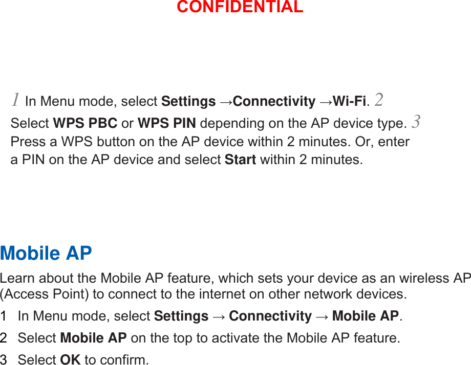 1 In Menu mode, select Settings →Connectivity →Wi-Fi. 2 Select WPS PBC or WPS PIN depending on the AP device type. 3 Press a WPS button on the AP device within 2 minutes. Or, enter a PIN on the AP device and select Start within 2 minutes.       Mobile AP   Learn about the Mobile AP feature, which sets your device as an wireless AP (Access Point) to connect to the internet on other network devices.   1  In Menu mode, select Settings → Connectivity → Mobile AP.  2  Select Mobile AP on the top to activate the Mobile AP feature.   3  Select OK to confirm.      CONFIDENTIAL
