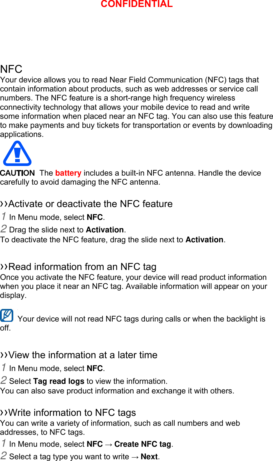   NFC Your device allows you to read Near Field Communication (NFC) tags that contain information about products, such as web addresses or service call numbers. The NFC feature is a short-range high frequency wireless connectivity technology that allows your mobile device to read and write some information when placed near an NFC tag. You can also use this feature to make payments and buy tickets for transportation or events by downloading applications.   The battery includes a built-in NFC antenna. Handle the device carefully to avoid damaging the NFC antenna.  ››Activate or deactivate the NFC feature 1 In Menu mode, select NFC. 2 Drag the slide next to Activation. To deactivate the NFC feature, drag the slide next to Activation.  ››Read information from an NFC tag Once you activate the NFC feature, your device will read product information when you place it near an NFC tag. Available information will appear on your display.  Your device will not read NFC tags during calls or when the backlight is   off.  ››View the information at a later time 1 In Menu mode, select NFC. 2 Select Tag read logs to view the information. You can also save product information and exchange it with others.  ››Write information to NFC tags   You can write a variety of information, such as call numbers and web addresses, to NFC tags. 1 In Menu mode, select NFC → Create NFC tag. 2 Select a tag type you want to write → Next. CONFIDENTIAL