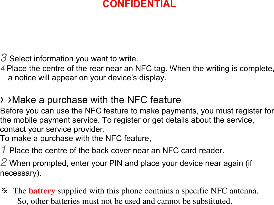 3 Select information you want to write. 4 Place the centre of the rear near an NFC tag. When the writing is complete, a notice will appear on your device’s display.  › ›Make a purchase with the NFC feature   Before you can use the NFC feature to make payments, you must register for the mobile payment service. To register or get details about the service, contact your service provider. To make a purchase with the NFC feature, 1 Place the centre of the back cover near an NFC card reader. 2 When prompted, enter your PIN and place your device near again (if necessary).  ※ The battery supplied with this phone contains a specific NFC antenna.           So, other batteries must not be used and cannot be substituted. CONFIDENTIAL