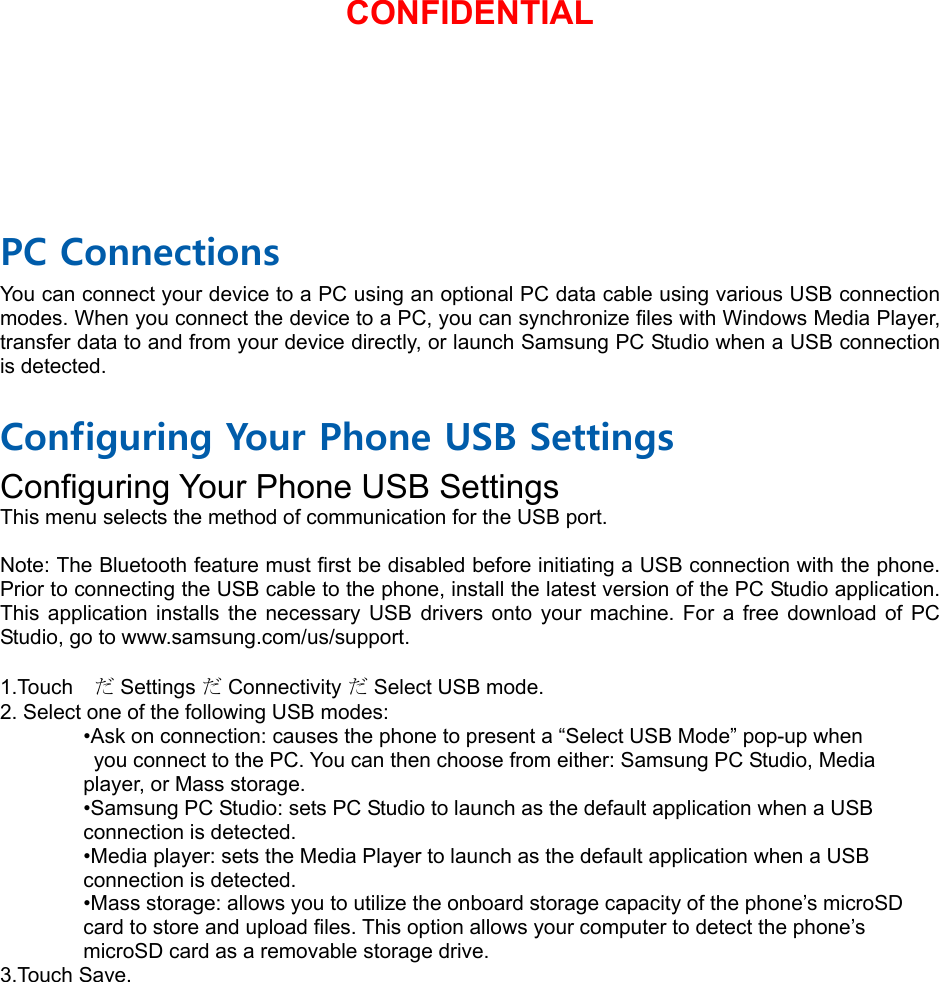  PC Connections You can connect your device to a PC using an optional PC data cable using various USB connection modes. When you connect the device to a PC, you can synchronize files with Windows Media Player, transfer data to and from your device directly, or launch Samsung PC Studio when a USB connection is detected.  Configuring Your Phone USB Settings Configuring Your Phone USB Settings This menu selects the method of communication for the USB port.  Note: The Bluetooth feature must first be disabled before initiating a USB connection with the phone. Prior to connecting the USB cable to the phone, install the latest version of the PC Studio application. This application installs the necessary USB drivers onto your machine. For a free download of PC Studio, go to www.samsung.com/us/support.  1.Touch  だ Settings だ Connectivity だ Select USB mode. 2. Select one of the following USB modes: •Ask on connection: causes the phone to present a “Select USB Mode” pop-up when   you connect to the PC. You can then choose from either: Samsung PC Studio, Media   player, or Mass storage. •Samsung PC Studio: sets PC Studio to launch as the default application when a USB   connection is detected. •Media player: sets the Media Player to launch as the default application when a USB   connection is detected. •Mass storage: allows you to utilize the onboard storage capacity of the phone’s microSD   card to store and upload files. This option allows your computer to detect the phone’s   microSD card as a removable storage drive. 3.Touch Save.CONFIDENTIAL