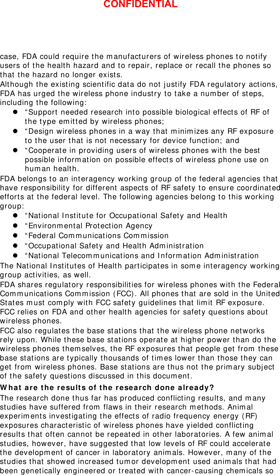 case, FDA could require the manufacturers of wireless phones to notify users of the health hazard and to repair, replace or recall the phones so that the hazard no longer exists. Although the existing scientific data do not justify FDA regulatory actions, FDA has urged the wireless phone industry to take a number of steps, including the following: z “Support needed research into possible biological effects of RF of the type emitted by wireless phones; z “Design wireless phones in a way that minimizes any RF exposure to the user that is not necessary for device function; and z “Cooperate in providing users of wireless phones with the best possible information on possible effects of wireless phone use on human health. FDA belongs to an interagency working group of the federal agencies that have responsibility for different aspects of RF safety to ensure coordinated efforts at the federal level. The following agencies belong to this working group: z “National Institute for Occupational Safety and Health z “Environmental Protection Agency z “Federal Communications Commission z “Occupational Safety and Health Administration z “National Telecommunications and Information Administration The National Institutes of Health participates in some interagency working group activities, as well. FDA shares regulatory responsibilities for wireless phones with the Federal Communications Commission (FCC). All phones that are sold in the United States must comply with FCC safety guidelines that limit RF exposure. FCC relies on FDA and other health agencies for safety questions about wireless phones. FCC also regulates the base stations that the wireless phone networks rely upon. While these base stations operate at higher power than do the wireless phones themselves, the RF exposures that people get from these base stations are typically thousands of times lower than those they can get from wireless phones. Base stations are thus not the primary subject of the safety questions discussed in this document. What are the results of the research done already? The research done thus far has produced conflicting results, and many studies have suffered from flaws in their research methods. Animal experiments investigating the effects of radio frequency energy (RF) exposures characteristic of wireless phones have yielded conflicting results that often cannot be repeated in other laboratories. A few animal studies, however, have suggested that low levels of RF could accelerate the development of cancer in laboratory animals. However, many of the studies that showed increased tumor development used animals that had been genetically engineered or treated with cancer-causing chemicals so CONFIDENTIAL