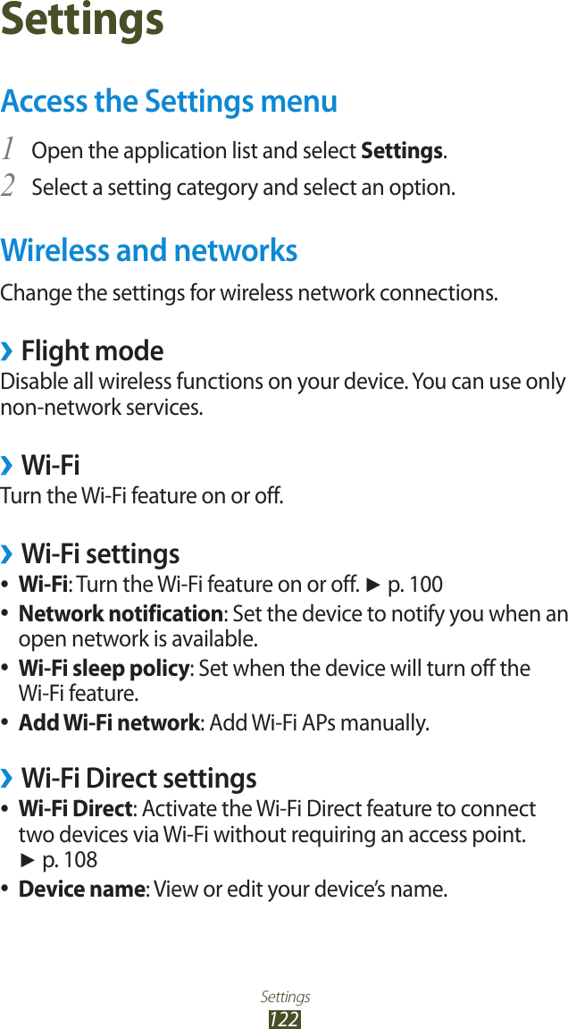 Settings122SettingsAccess the Settings menuOpen the application list and select 1 Settings.Select a setting category and select an option.2 Wireless and networksChange the settings for wireless network connections.Flight mode ›Disable all wireless functions on your device. You can use only non-network services. Wi-Fi ›Turn the Wi-Fi feature on or off.Wi-Fi settings ›Wi-Fi ●: Turn the Wi-Fi feature on or off. ► p. 100Network notification ●: Set the device to notify you when an open network is available.Wi-Fi sleep policy ●: Set when the device will turn off the Wi-Fi feature.Add Wi-Fi network ●: Add Wi-Fi APs manually.Wi-Fi Direct settings ›Wi-Fi Direct ●: Activate the Wi-Fi Direct feature to connect two devices via Wi-Fi without requiring an access point. ► p. 108Device name ●: View or edit your device’s name.