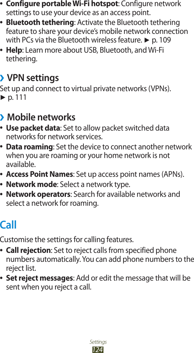 Settings124Configure portable Wi-Fi hotspot ●: Configure network settings to use your device as an access point.Bluetooth tethering ●: Activate the Bluetooth tethering feature to share your device’s mobile network connection with PCs via the Bluetooth wireless feature. ► p. 109Help ●: Learn more about USB, Bluetooth, and Wi-Fi tethering.VPN settings ›Set up and connect to virtual private networks (VPNs). ► p. 111Mobile networks ›Use packet data ●: Set to allow packet switched data networks for network services.Data roaming ●: Set the device to connect another network when you are roaming or your home network is not available.Access Point Names ●: Set up access point names (APNs).Network mode ●: Select a network type.Network operators ●: Search for available networks and select a network for roaming.CallCustomise the settings for calling features.Call rejection ●: Set to reject calls from specified phone numbers automatically. You can add phone numbers to the reject list.Set reject messages ●: Add or edit the message that will be sent when you reject a call.