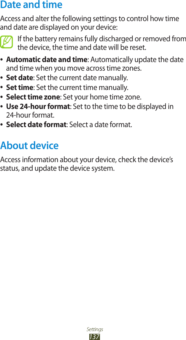 Settings137Date and timeAccess and alter the following settings to control how time and date are displayed on your device:If the battery remains fully discharged or removed from the device, the time and date will be reset.Automatic date and time ●: Automatically update the date and time when you move across time zones.Set date ●: Set the current date manually.Set time ●: Set the current time manually.Select time zone ●: Set your home time zone.Use 24-hour format ●: Set to the time to be displayed in  24-hour format.Select date format ●: Select a date format.About deviceAccess information about your device, check the device’s status, and update the device system.