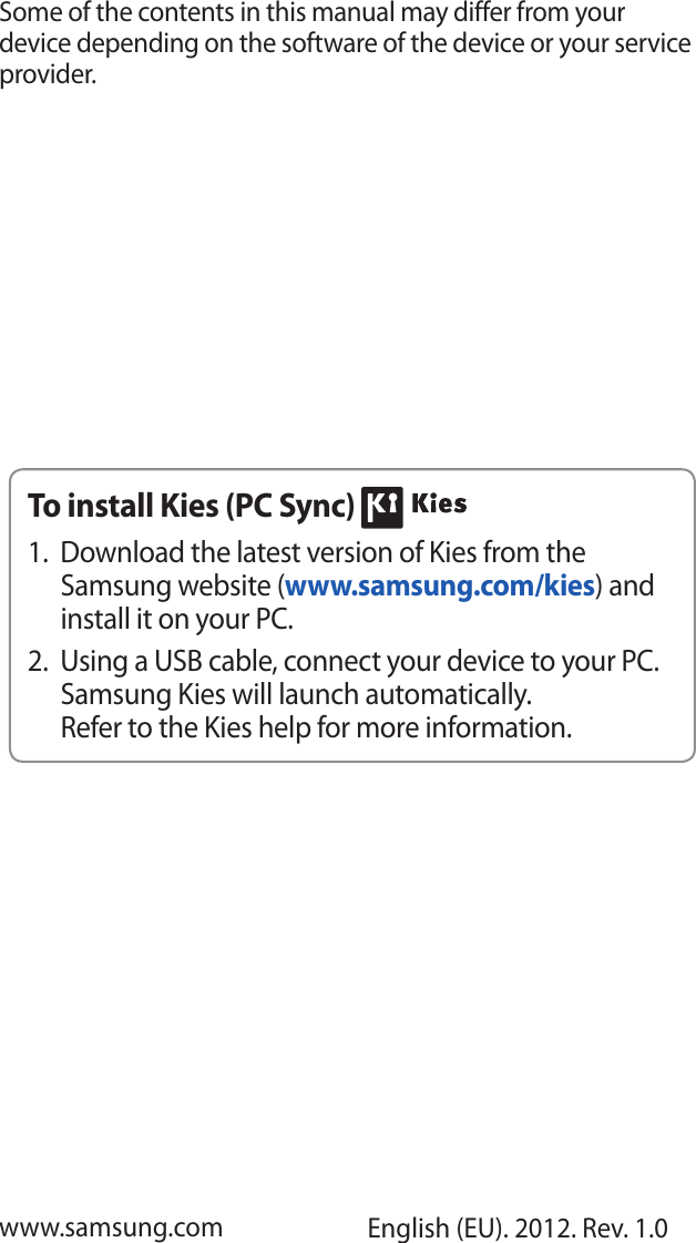 Some of the contents in this manual may differ from your device depending on the software of the device or your service provider.www.samsung.com English (EU). 2012. Rev. 1.0To install Kies (PC Sync) Download the latest version of Kies from the 1. Samsung website (www.samsung.com/kies) and install it on your PC.Using a USB cable, connect your device to your PC. 2. Samsung Kies will launch automatically.Refer to the Kies help for more information.