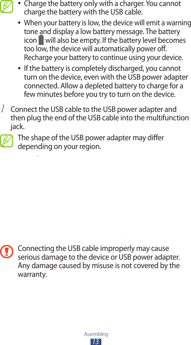 Assembling13Charge the battery only with a charger. You cannot  ●charge the battery with the USB cable.When your battery is low, the device will emit a warning  ●tone and display a low battery message. The battery icon   will also be empty. If the battery level becomes too low, the device will automatically power off. Recharge your battery to continue using your device.If the battery is completely discharged, you cannot  ●turn on the device, even with the USB power adapter connected. Allow a depleted battery to charge for a few minutes before you try to turn on the device.Connect the USB cable to the USB power adapter and 1 then plug the end of the USB cable into the multifunction jack.The shape of the USB power adapter may differ depending on your region.Connecting the USB cable improperly may cause serious damage to the device or USB power adapter. Any damage caused by misuse is not covered by the warranty.