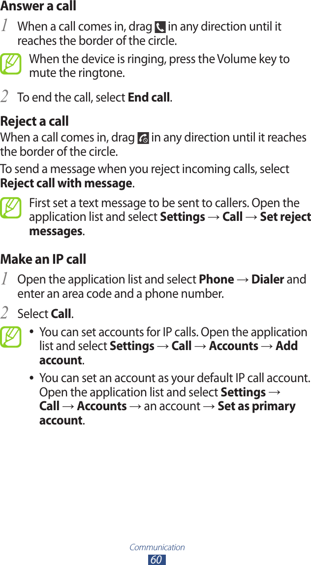 Communication60Answer a call1 When a call comes in, drag   in any direction until it reaches the border of the circle.When the device is ringing, press the Volume key to mute the ringtone.To end the call, select 2 End call.Reject a callWhen a call comes in, drag   in any direction until it reaches the border of the circle.To send a message when you reject incoming calls, select Reject call with message.First set a text message to be sent to callers. Open the application list and select Settings → Call → Set reject messages.Make an IP callOpen the application list and select 1 Phone → Dialer and enter an area code and a phone number.Select 2 Call.You can set accounts for IP calls. Open the application  ●list and select Settings → Call → Accounts → Add account.You can set an account as your default IP call account.  ●Open the application list and select Settings → Call → Accounts → an account → Set as primary account.