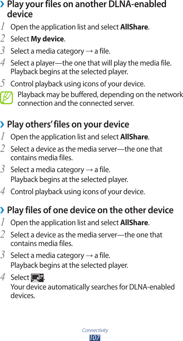 Connectivity107Play your files on another DLNA-enabled  ›deviceOpen the application list and select 1 AllShare.Select 2 My device.Select a media category 3 → a file.Select a player—the one that will play the media file. 4 Playback begins at the selected player.Control playback using icons of your device.5 Playback may be buffered, depending on the network connection and the connected server.Play others’ files on your device ›Open the application list and select 1 AllShare.Select a device as the media server—the one that 2 contains media files.Select a media category 3 → a file.Playback begins at the selected player.Control playback using icons of your device.4 Play files of one device on the other device ›Open the application list and select 1 AllShare.Select a device as the media server—the one that 2 contains media files.Select a media category 3 → a file.Playback begins at the selected player.Select 4 .Your device automatically searches for DLNA-enabled devices.