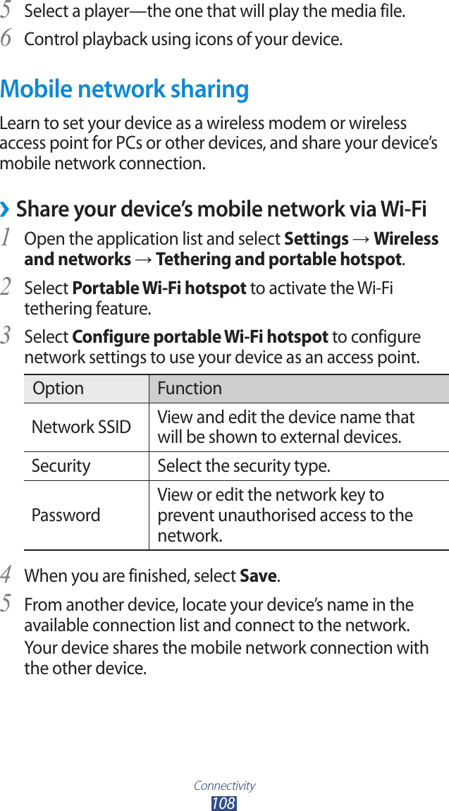 Connectivity108Select a player—the one that will play the media file.5 Control playback using icons of your device.6 Mobile network sharingLearn to set your device as a wireless modem or wireless access point for PCs or other devices, and share your device’s mobile network connection. ›Share your device’s mobile network via Wi-FiOpen the application list and select 1 Settings → Wireless and networks → Tethering and portable hotspot.Select 2 Portable Wi-Fi hotspot to activate the Wi-Fi tethering feature.Select 3 Configure portable Wi-Fi hotspot to configure network settings to use your device as an access point.Option FunctionNetwork SSID View and edit the device name that will be shown to external devices.Security Select the security type.PasswordView or edit the network key to prevent unauthorised access to the network.When you are finished, select 4 Save.From another device, locate your device’s name in the 5 available connection list and connect to the network.Your device shares the mobile network connection with the other device.