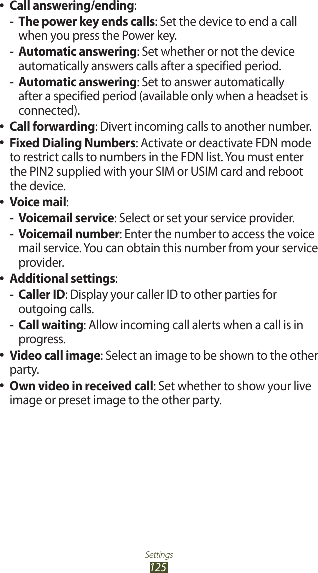 Settings125Call answering/ending ●:The power key ends calls -: Set the device to end a call when you press the Power key.Automatic answering -: Set whether or not the device automatically answers calls after a specified period.Automatic answering -: Set to answer automatically after a specified period (available only when a headset is connected).Call forwarding ●: Divert incoming calls to another number.Fixed Dialing Numbers ●: Activate or deactivate FDN mode to restrict calls to numbers in the FDN list. You must enter the PIN2 supplied with your SIM or USIM card and reboot the device.Voice mail ●: Voicemail service -: Select or set your service provider.Voicemail number -: Enter the number to access the voice mail service. You can obtain this number from your service provider.Additional settings ●:Caller ID -: Display your caller ID to other parties for outgoing calls.Call waiting -: Allow incoming call alerts when a call is in progress.Video call image ●: Select an image to be shown to the other party.Own video in received call ●: Set whether to show your live image or preset image to the other party.