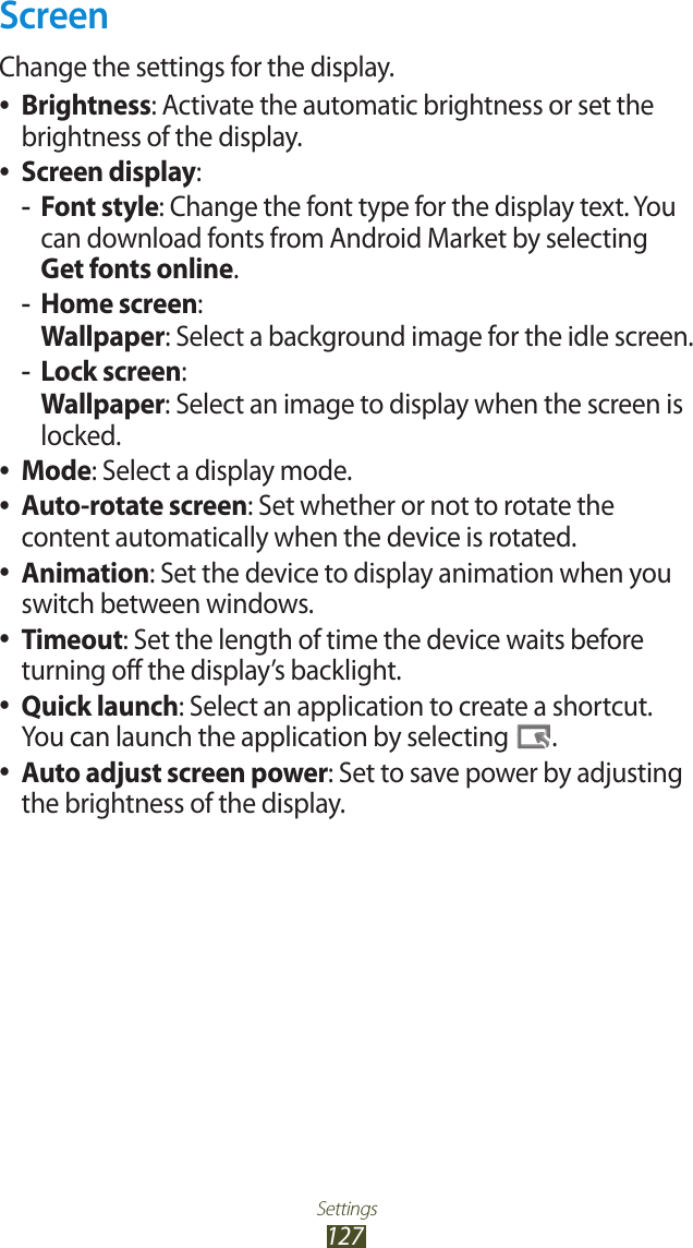 Settings127ScreenChange the settings for the display.Brightness ●: Activate the automatic brightness or set the brightness of the display.Screen display ●:Font style -: Change the font type for the display text. You can download fonts from Android Market by selecting Get fonts online.Home screen -: Wallpaper: Select a background image for the idle screen.Lock screen -: Wallpaper: Select an image to display when the screen is locked.Mode ●: Select a display mode.Auto-rotate screen ●: Set whether or not to rotate the content automatically when the device is rotated.Animation ●: Set the device to display animation when you switch between windows.Timeout ●: Set the length of time the device waits before turning off the display’s backlight.Quick launch ●: Select an application to create a shortcut. You can launch the application by selecting  .Auto adjust screen power ●: Set to save power by adjusting the brightness of the display.