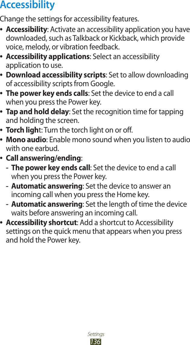 Settings136AccessibilityChange the settings for accessibility features.Accessibility ●: Activate an accessibility application you have downloaded, such as Talkback or Kickback, which provide voice, melody, or vibration feedback.Accessibility applications ●: Select an accessibility application to use.Download accessibility scripts ●: Set to allow downloading of accessibility scripts from Google.The power key ends calls ●: Set the device to end a call when you press the Power key.Tap and hold delay ●: Set the recognition time for tapping and holding the screen.Torch ligh ●t: Turn the torch light on or off.Mono audio ●: Enable mono sound when you listen to audio with one earbud.Call answering/ending ●:The power key ends call -: Set the device to end a call when you press the Power key.Automatic answering -: Set the device to answer an incoming call when you press the Home key.Automatic answering -: Set the length of time the device waits before answering an incoming call.Accessibility shortcut ●: Add a shortcut to Accessibility settings on the quick menu that appears when you press and hold the Power key.