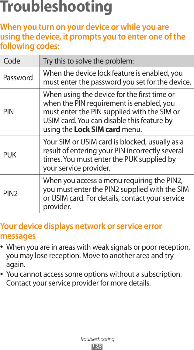 Troubleshooting138TroubleshootingWhen you turn on your device or while you are using the device, it prompts you to enter one of the following codes:Code Try this to solve the problem:Password When the device lock feature is enabled, you must enter the password you set for the device.PINWhen using the device for the first time or when the PIN requirement is enabled, you must enter the PIN supplied with the SIM or USIM card. You can disable this feature by using the Lock SIM card menu.PUKYour SIM or USIM card is blocked, usually as a result of entering your PIN incorrectly several times. You must enter the PUK supplied by your service provider. PIN2When you access a menu requiring the PIN2, you must enter the PIN2 supplied with the SIM or USIM card. For details, contact your service provider.Your device displays network or service error messagesWhen you are in areas with weak signals or poor reception,  ●you may lose reception. Move to another area and try again.You cannot access some options without a subscription.  ●Contact your service provider for more details.