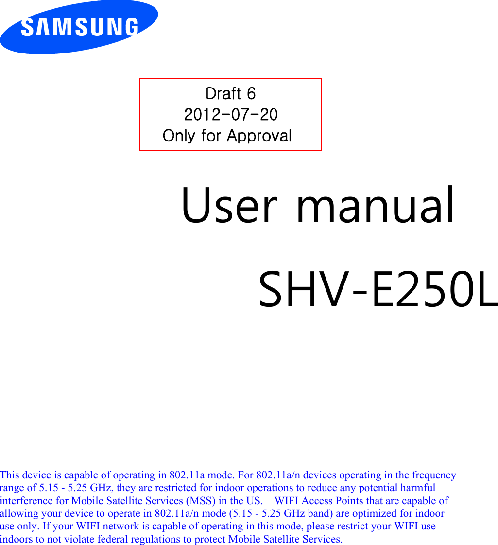          User manual SHV-E250L        This device is capable of operating in 802.11a mode. For 802.11a/n devices operating in the frequency   range of 5.15 - 5.25 GHz, they are restricted for indoor operations to reduce any potential harmful   interference for Mobile Satellite Services (MSS) in the US.    WIFI Access Points that are capable of   allowing your device to operate in 802.11a/n mode (5.15 - 5.25 GHz band) are optimized for indoor   use only. If your WIFI network is capable of operating in this mode, please restrict your WIFI use   indoors to not violate federal regulations to protect Mobile Satellite Services.        Draft 6 2012-07-20 Only for Approval 