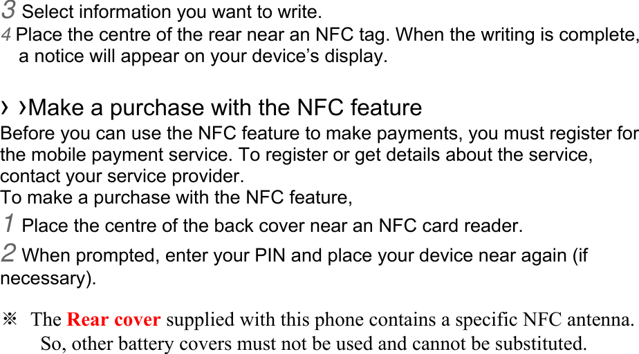 3 Select information you want to write. 4 Place the centre of the rear near an NFC tag. When the writing is complete, a notice will appear on your device’s display.  › ›Make a purchase with the NFC feature   Before you can use the NFC feature to make payments, you must register for the mobile payment service. To register or get details about the service, contact your service provider. To make a purchase with the NFC feature, 1 Place the centre of the back cover near an NFC card reader. 2 When prompted, enter your PIN and place your device near again (if necessary).  ※ The Rear cover supplied with this phone contains a specific NFC antenna.           So, other battery covers must not be used and cannot be substituted. 