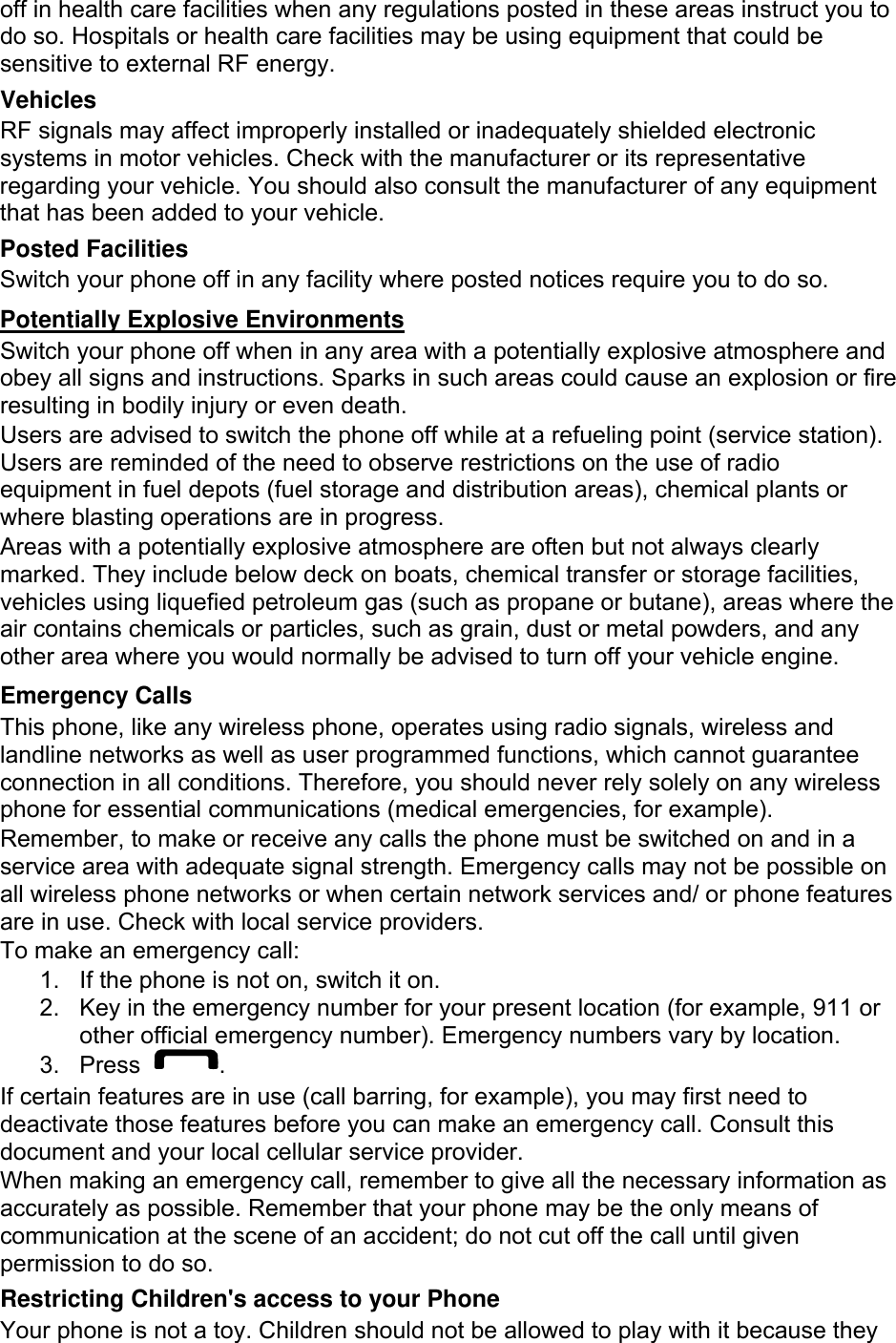 off in health care facilities when any regulations posted in these areas instruct you to do so. Hospitals or health care facilities may be using equipment that could be sensitive to external RF energy. Vehicles RF signals may affect improperly installed or inadequately shielded electronic systems in motor vehicles. Check with the manufacturer or its representative regarding your vehicle. You should also consult the manufacturer of any equipment that has been added to your vehicle. Posted Facilities Switch your phone off in any facility where posted notices require you to do so. Potentially Explosive Environments Switch your phone off when in any area with a potentially explosive atmosphere and obey all signs and instructions. Sparks in such areas could cause an explosion or fire resulting in bodily injury or even death. Users are advised to switch the phone off while at a refueling point (service station). Users are reminded of the need to observe restrictions on the use of radio equipment in fuel depots (fuel storage and distribution areas), chemical plants or where blasting operations are in progress. Areas with a potentially explosive atmosphere are often but not always clearly marked. They include below deck on boats, chemical transfer or storage facilities, vehicles using liquefied petroleum gas (such as propane or butane), areas where the air contains chemicals or particles, such as grain, dust or metal powders, and any other area where you would normally be advised to turn off your vehicle engine. Emergency Calls This phone, like any wireless phone, operates using radio signals, wireless and landline networks as well as user programmed functions, which cannot guarantee connection in all conditions. Therefore, you should never rely solely on any wireless phone for essential communications (medical emergencies, for example). Remember, to make or receive any calls the phone must be switched on and in a service area with adequate signal strength. Emergency calls may not be possible on all wireless phone networks or when certain network services and/ or phone features are in use. Check with local service providers. To make an emergency call: 1.  If the phone is not on, switch it on. 2.  Key in the emergency number for your present location (for example, 911 or other official emergency number). Emergency numbers vary by location. 3. Press  . If certain features are in use (call barring, for example), you may first need to deactivate those features before you can make an emergency call. Consult this document and your local cellular service provider. When making an emergency call, remember to give all the necessary information as accurately as possible. Remember that your phone may be the only means of communication at the scene of an accident; do not cut off the call until given permission to do so. Restricting Children&apos;s access to your Phone Your phone is not a toy. Children should not be allowed to play with it because they 