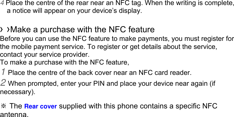 4 Place the centre of the rear near an NFC tag. When the writing is complete, a notice will appear on your device’s display.  › ›Make a purchase with the NFC feature   Before you can use the NFC feature to make payments, you must register for the mobile payment service. To register or get details about the service, contact your service provider. To make a purchase with the NFC feature, 1 Place the centre of the back cover near an NFC card reader. 2 When prompted, enter your PIN and place your device near again (if necessary).  ※ The Rear cover supplied with this phone contains a specific NFC antenna.       