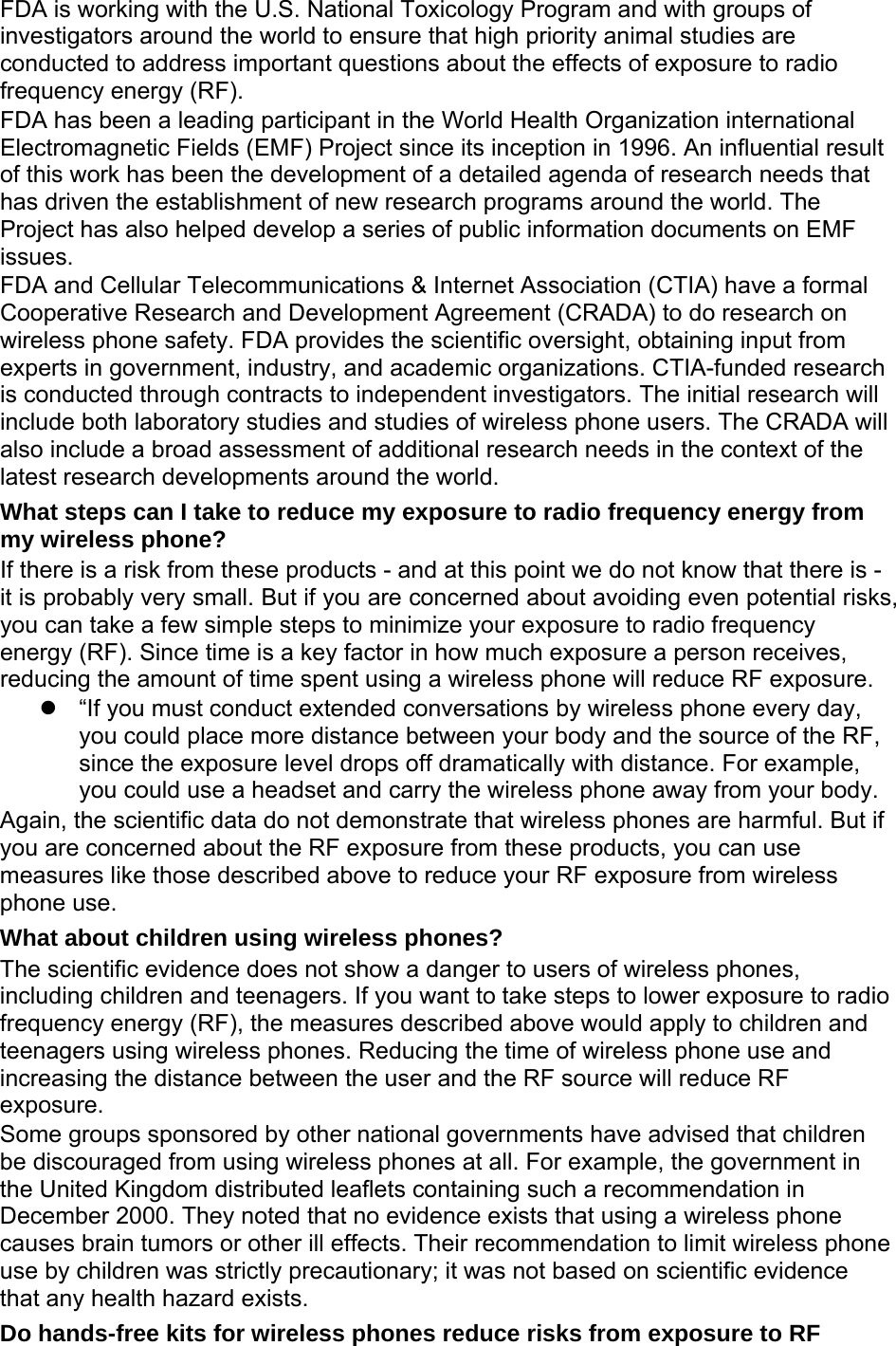 FDA is working with the U.S. National Toxicology Program and with groups of investigators around the world to ensure that high priority animal studies are conducted to address important questions about the effects of exposure to radio frequency energy (RF). FDA has been a leading participant in the World Health Organization international Electromagnetic Fields (EMF) Project since its inception in 1996. An influential result of this work has been the development of a detailed agenda of research needs that has driven the establishment of new research programs around the world. The Project has also helped develop a series of public information documents on EMF issues. FDA and Cellular Telecommunications &amp; Internet Association (CTIA) have a formal Cooperative Research and Development Agreement (CRADA) to do research on wireless phone safety. FDA provides the scientific oversight, obtaining input from experts in government, industry, and academic organizations. CTIA-funded research is conducted through contracts to independent investigators. The initial research will include both laboratory studies and studies of wireless phone users. The CRADA will also include a broad assessment of additional research needs in the context of the latest research developments around the world. What steps can I take to reduce my exposure to radio frequency energy from my wireless phone? If there is a risk from these products - and at this point we do not know that there is - it is probably very small. But if you are concerned about avoiding even potential risks, you can take a few simple steps to minimize your exposure to radio frequency energy (RF). Since time is a key factor in how much exposure a person receives, reducing the amount of time spent using a wireless phone will reduce RF exposure. z  “If you must conduct extended conversations by wireless phone every day, you could place more distance between your body and the source of the RF, since the exposure level drops off dramatically with distance. For example, you could use a headset and carry the wireless phone away from your body. Again, the scientific data do not demonstrate that wireless phones are harmful. But if you are concerned about the RF exposure from these products, you can use measures like those described above to reduce your RF exposure from wireless phone use. What about children using wireless phones? The scientific evidence does not show a danger to users of wireless phones, including children and teenagers. If you want to take steps to lower exposure to radio frequency energy (RF), the measures described above would apply to children and teenagers using wireless phones. Reducing the time of wireless phone use and increasing the distance between the user and the RF source will reduce RF exposure. Some groups sponsored by other national governments have advised that children be discouraged from using wireless phones at all. For example, the government in the United Kingdom distributed leaflets containing such a recommendation in December 2000. They noted that no evidence exists that using a wireless phone causes brain tumors or other ill effects. Their recommendation to limit wireless phone use by children was strictly precautionary; it was not based on scientific evidence that any health hazard exists.   Do hands-free kits for wireless phones reduce risks from exposure to RF 