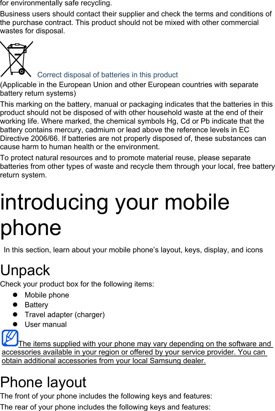 for environmentally safe recycling. Business users should contact their supplier and check the terms and conditions of the purchase contract. This product should not be mixed with other commercial wastes for disposal.  Correct disposal of batteries in this product (Applicable in the European Union and other European countries with separate battery return systems) This marking on the battery, manual or packaging indicates that the batteries in this product should not be disposed of with other household waste at the end of their working life. Where marked, the chemical symbols Hg, Cd or Pb indicate that the battery contains mercury, cadmium or lead above the reference levels in EC Directive 2006/66. If batteries are not properly disposed of, these substances can cause harm to human health or the environment. To protect natural resources and to promote material reuse, please separate batteries from other types of waste and recycle them through your local, free battery return system.  introducing your mobile phone   In this section, learn about your mobile phone’s layout, keys, display, and icons  Unpack Check your product box for the following items: z Mobile phone z Battery z  Travel adapter (charger) z User manual The items supplied with your phone may vary depending on the software and accessories available in your region or offered by your service provider. You can obtain additional accessories from your local Samsung dealer.  Phone layout The front of your phone includes the following keys and features: The rear of your phone includes the following keys and features:  