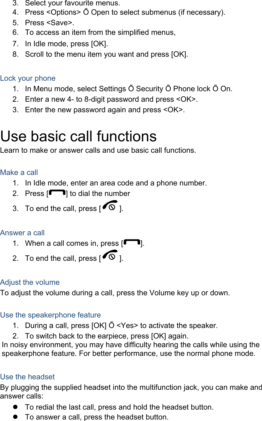 3.  Select your favourite menus. 4.  Press &lt;Options&gt; Õ Open to select submenus (if necessary). 5. Press &lt;Save&gt;. 6.  To access an item from the simplified menus, 7.  In Idle mode, press [OK]. 8.  Scroll to the menu item you want and press [OK].  Lock your phone 1.  In Menu mode, select Settings Õ Security Õ Phone lock Õ On. 2.  Enter a new 4- to 8-digit password and press &lt;OK&gt;. 3.  Enter the new password again and press &lt;OK&gt;.  Use basic call functions Learn to make or answer calls and use basic call functions.  Make a call 1.  In Idle mode, enter an area code and a phone number. 2. Press [ ] to dial the number 3.  To end the call, press [ ].   Answer a call 1.  When a call comes in, press [ ]. 2.  To end the call, press [ ].  Adjust the volume To adjust the volume during a call, press the Volume key up or down.  Use the speakerphone feature 1.  During a call, press [OK] Õ &lt;Yes&gt; to activate the speaker. 2.  To switch back to the earpiece, press [OK] again. In noisy environment, you may have difficulty hearing the calls while using the speakerphone feature. For better performance, use the normal phone mode.  Use the headset By plugging the supplied headset into the multifunction jack, you can make and answer calls: z  To redial the last call, press and hold the headset button. z  To answer a call, press the headset button. 