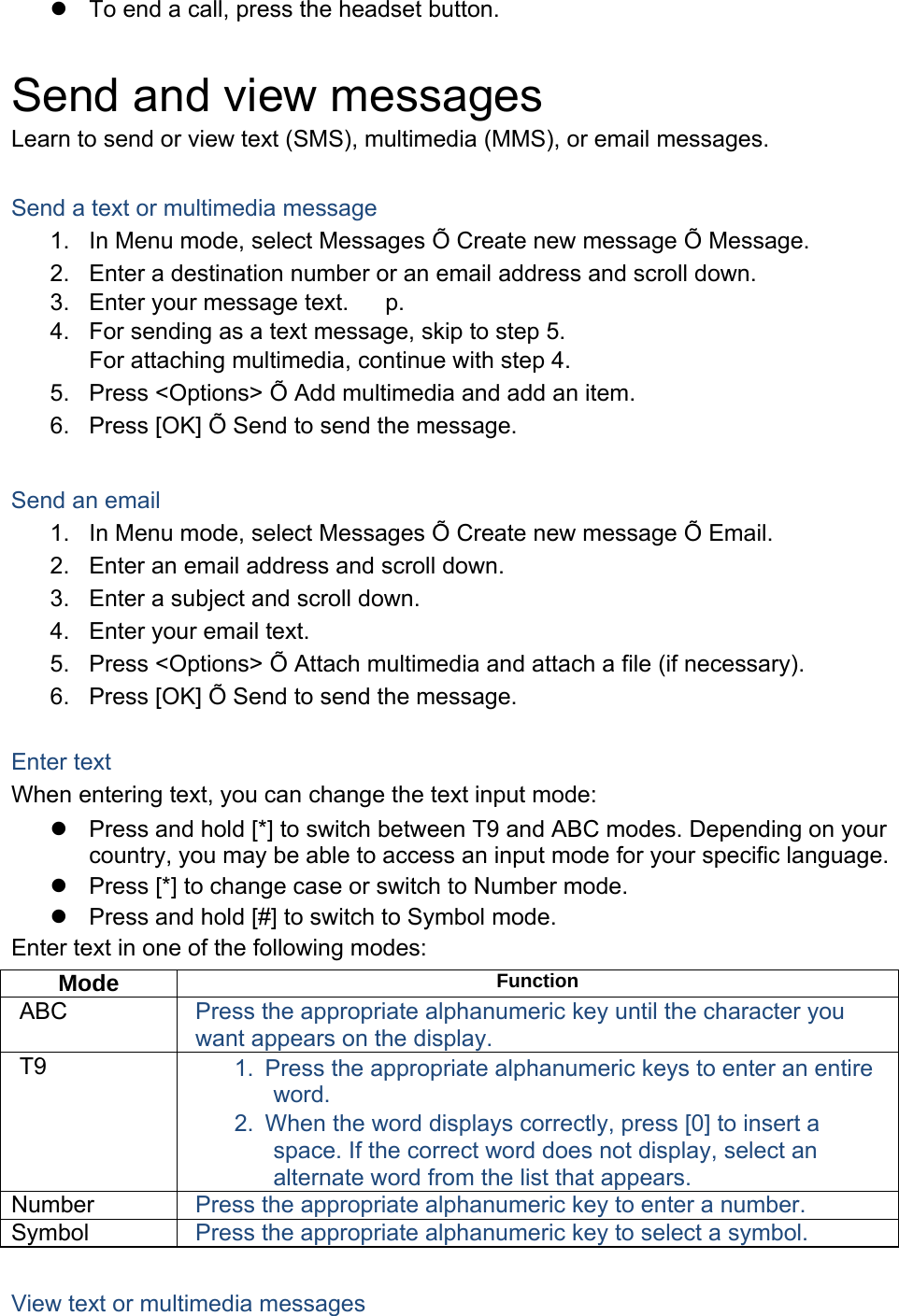 z  To end a call, press the headset button.  Send and view messages Learn to send or view text (SMS), multimedia (MMS), or email messages.  Send a text or multimedia message 1.  In Menu mode, select Messages Õ Create new message Õ Message. 2.  Enter a destination number or an email address and scroll down. 3.  Enter your message text.   p. 　 4.  For sending as a text message, skip to step 5. For attaching multimedia, continue with step 4. 5.  Press &lt;Options&gt; Õ Add multimedia and add an item. 6.  Press [OK] Õ Send to send the message.  Send an email 1.  In Menu mode, select Messages Õ Create new message Õ Email. 2.  Enter an email address and scroll down. 3.  Enter a subject and scroll down. 4.  Enter your email text. 5.  Press &lt;Options&gt; Õ Attach multimedia and attach a file (if necessary). 6.  Press [OK] Õ Send to send the message.  Enter text When entering text, you can change the text input mode: z  Press and hold [*] to switch between T9 and ABC modes. Depending on your country, you may be able to access an input mode for your specific language. z  Press [*] to change case or switch to Number mode. z  Press and hold [#] to switch to Symbol mode. Enter text in one of the following modes: Mode  Function ABC  Press the appropriate alphanumeric key until the character you want appears on the display. T9  1.  Press the appropriate alphanumeric keys to enter an entire word. 2.  When the word displays correctly, press [0] to insert a space. If the correct word does not display, select an alternate word from the list that appears. Number  Press the appropriate alphanumeric key to enter a number. Symbol  Press the appropriate alphanumeric key to select a symbol.  View text or multimedia messages 