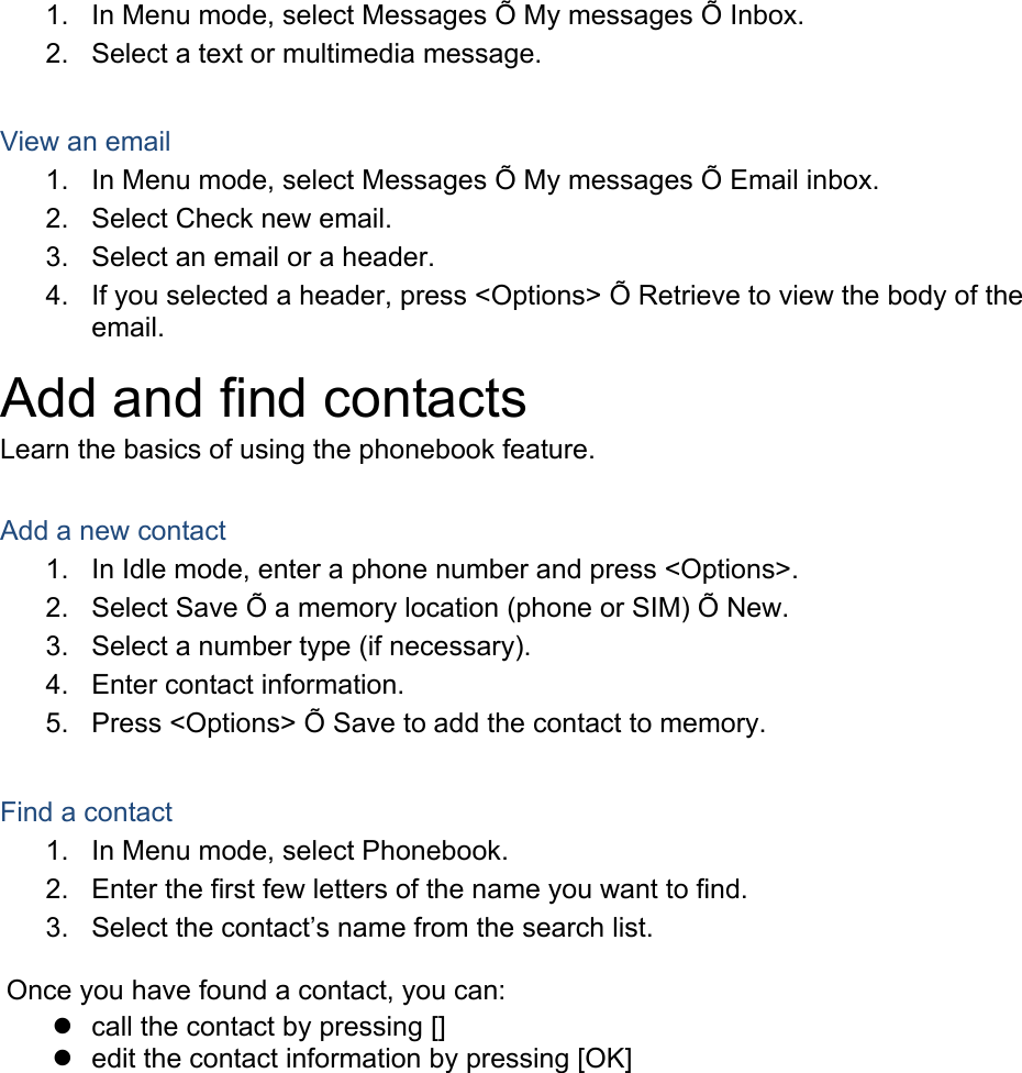 1.  In Menu mode, select Messages Õ My messages Õ Inbox. 2.  Select a text or multimedia message.  View an email 1.  In Menu mode, select Messages Õ My messages Õ Email inbox. 2.  Select Check new email. 3.  Select an email or a header. 4.  If you selected a header, press &lt;Options&gt; Õ Retrieve to view the body of the email. Add and find contacts Learn the basics of using the phonebook feature.  Add a new contact 1.  In Idle mode, enter a phone number and press &lt;Options&gt;. 2.  Select Save Õ a memory location (phone or SIM) Õ New.   3.  Select a number type (if necessary). 4.  Enter contact information. 5.  Press &lt;Options&gt; Õ Save to add the contact to memory.  Find a contact 1.  In Menu mode, select Phonebook. 2.  Enter the first few letters of the name you want to find. 3.  Select the contact’s name from the search list.  Once you have found a contact, you can: z  call the contact by pressing [] z  edit the contact information by pressing [OK]  