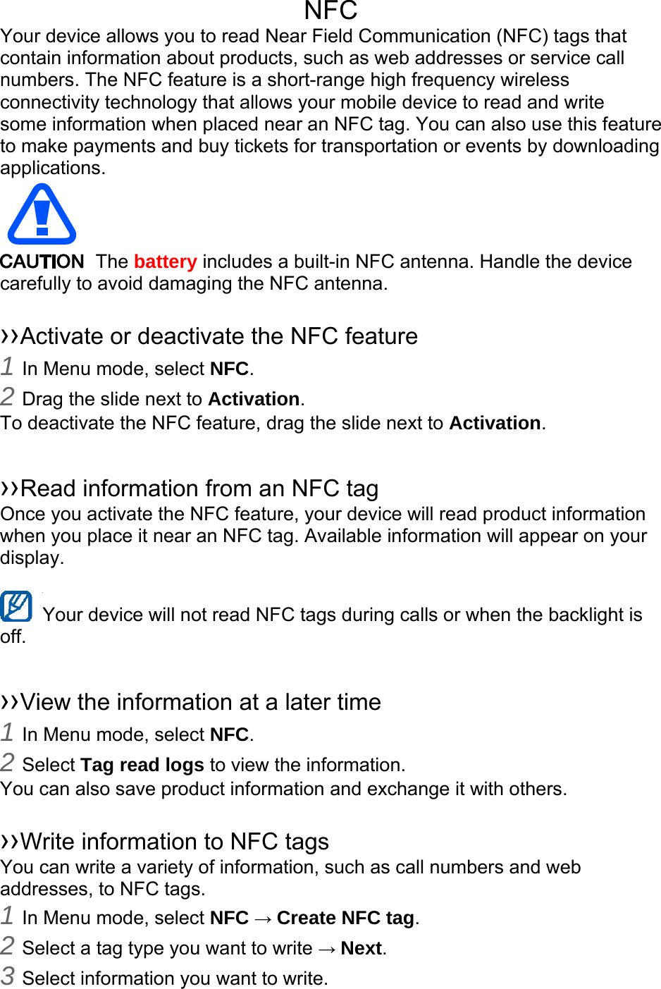 NFC Your device allows you to read Near Field Communication (NFC) tags that contain information about products, such as web addresses or service call numbers. The NFC feature is a short-range high frequency wireless connectivity technology that allows your mobile device to read and write some information when placed near an NFC tag. You can also use this feature to make payments and buy tickets for transportation or events by downloading applications.   The battery includes a built-in NFC antenna. Handle the device carefully to avoid damaging the NFC antenna.  ››Activate or deactivate the NFC feature 1 In Menu mode, select NFC. 2 Drag the slide next to Activation. To deactivate the NFC feature, drag the slide next to Activation.  ››Read information from an NFC tag Once you activate the NFC feature, your device will read product information when you place it near an NFC tag. Available information will appear on your display.  Your device will not read NFC tags during calls or when the backlight is   off.  ››View the information at a later time 1 In Menu mode, select NFC. 2 Select Tag read logs to view the information. You can also save product information and exchange it with others.  ››Write information to NFC tags   You can write a variety of information, such as call numbers and web addresses, to NFC tags. 1 In Menu mode, select NFC → Create NFC tag. 2 Select a tag type you want to write → Next. 3 Select information you want to write. 