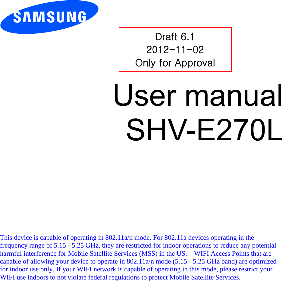        User manual SHV-E270L            This device is capable of operating in 802.11a/n mode. For 802.11a devices operating in the frequency range of 5.15 - 5.25 GHz, they are restricted for indoor operations to reduce any potential harmful interference for Mobile Satellite Services (MSS) in the US.    WIFI Access Points that are capable of allowing your device to operate in 802.11a/n mode (5.15 - 5.25 GHz band) are optimized for indoor use only. If your WIFI network is capable of operating in this mode, please restrict your WIFI use indoors to not violate federal regulations to protect Mobile Satellite Services.    Draft 6.1 2012-11-02 Only for Approval 